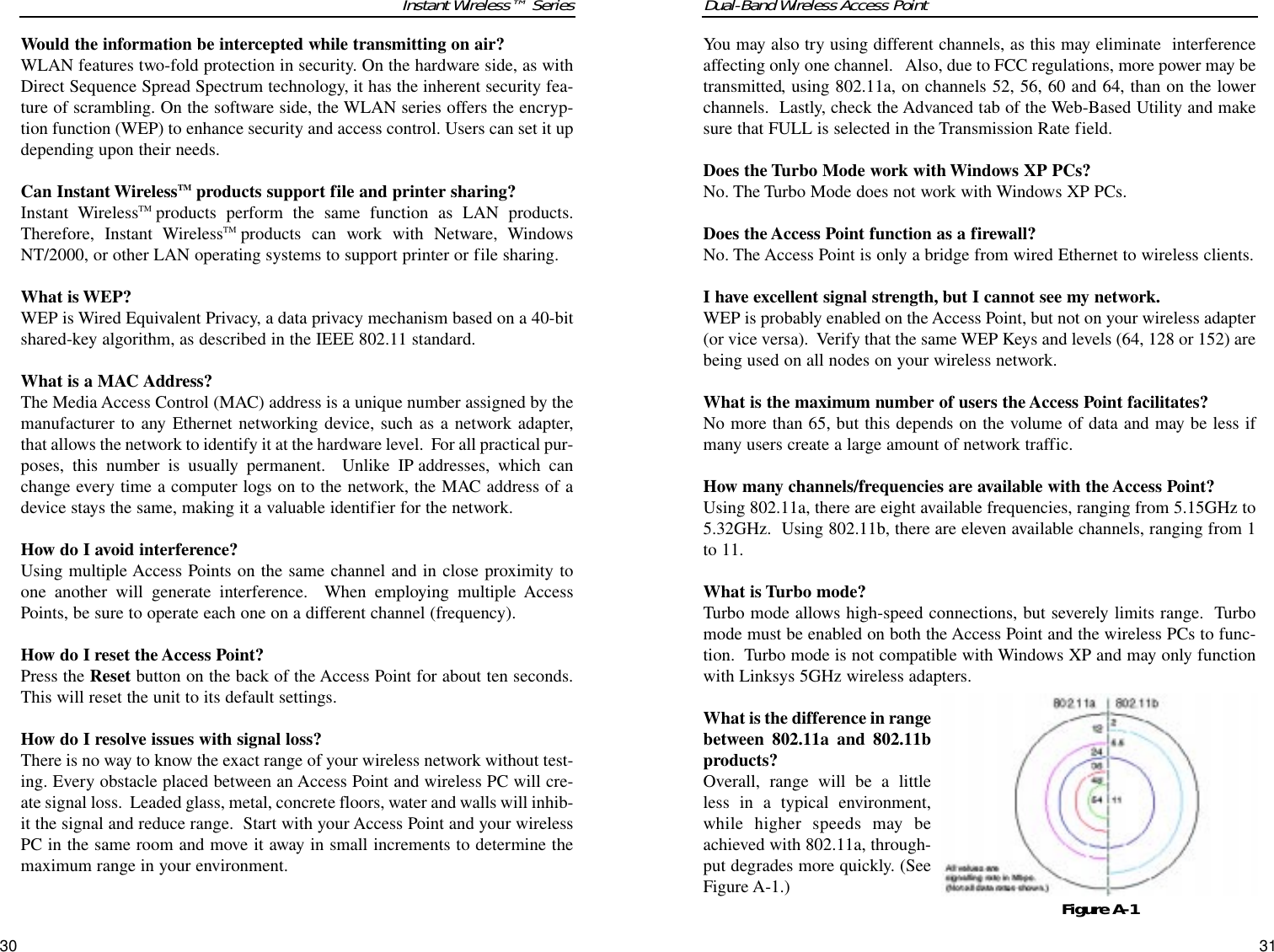 Dual-Band Wireless Access PointYou may also try using different channels, as this may eliminate  interferenceaffecting only one channel.   Also, due to FCC regulations, more power may betransmitted, using 802.11a, on channels 52, 56, 60 and 64, than on the lowerchannels.  Lastly, check the Advanced tab of the Web-Based Utility and makesure that FULL is selected in the Transmission Rate field.Does the Turbo Mode work with Windows XP PCs?No. The Turbo Mode does not work with Windows XP PCs.Does the Access Point function as a firewall?No. The Access Point is only a bridge from wired Ethernet to wireless clients. I have excellent signal strength, but I cannot see my network.WEP is probably enabled on the Access Point, but not on your wireless adapter(or vice versa).  Verify that the same WEP Keys and levels (64, 128 or 152) arebeing used on all nodes on your wireless network. What is the maximum number of users the Access Point facilitates?No more than 65, but this depends on the volume of data and may be less ifmany users create a large amount of network traffic. How many channels/frequencies are available with the Access Point?Using 802.11a, there are eight available frequencies, ranging from 5.15GHz to5.32GHz.  Using 802.11b, there are eleven available channels, ranging from 1to 11.  What is Turbo mode?Turbo mode allows high-speed connections, but severely limits range.  Turbomode must be enabled on both the Access Point and the wireless PCs to func-tion.  Turbo mode is not compatible with Windows XP and may only functionwith Linksys 5GHz wireless adapters.What is the difference in rangebetween 802.11a and 802.11bproducts?Overall, range will be a littleless in a typical environment,while higher speeds may beachieved with 802.11a, through-put degrades more quickly. (SeeFigure A-1.)31Instant Wireless™ SeriesWould the information be intercepted while transmitting on air?WLAN features two-fold protection in security. On the hardware side, as withDirect Sequence Spread Spectrum technology, it has the inherent security fea-ture of scrambling. On the software side, the WLAN series offers the encryp-tion function (WEP) to enhance security and access control. Users can set it updepending upon their needs.Can Instant WirelessTM products support file and printer sharing?Instant WirelessTM products perform the same function as LAN products.Therefore, Instant WirelessTM products can work with Netware, WindowsNT/2000, or other LAN operating systems to support printer or file sharing.What is WEP?WEP is Wired Equivalent Privacy, a data privacy mechanism based on a 40-bitshared-key algorithm, as described in the IEEE 802.11 standard. What is a MAC Address?The Media Access Control (MAC) address is a unique number assigned by themanufacturer to any Ethernet networking device, such as a network adapter,that allows the network to identify it at the hardware level.  For all practical pur-poses, this number is usually permanent.  Unlike IP addresses, which canchange every time a computer logs on to the network, the MAC address of adevice stays the same, making it a valuable identifier for the network.How do I avoid interference?Using multiple Access Points on the same channel and in close proximity toone another will generate interference.  When employing multiple AccessPoints, be sure to operate each one on a different channel (frequency).How do I reset the Access Point?Press the Reset button on the back of the Access Point for about ten seconds.This will reset the unit to its default settings.How do I resolve issues with signal loss?There is no way to know the exact range of your wireless network without test-ing. Every obstacle placed between an Access Point and wireless PC will cre-ate signal loss.  Leaded glass, metal, concrete floors, water and walls will inhib-it the signal and reduce range.  Start with your Access Point and your wirelessPC in the same room and move it away in small increments to determine themaximum range in your environment.  30Figure A-1