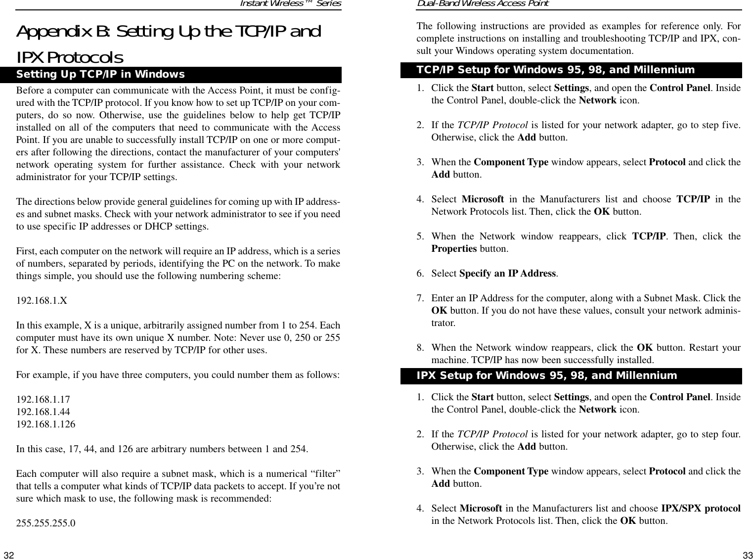 Dual-Band Wireless Access PointThe following instructions are provided as examples for reference only. Forcomplete instructions on installing and troubleshooting TCP/IP and IPX, con-sult your Windows operating system documentation.1. Click the Start button, select Settings, and open the Control Panel. Insidethe Control Panel, double-click the Network icon.2. If the TCP/IP Protocol is listed for your network adapter, go to step five.Otherwise, click the Add button.3. When the Component Type window appears, select Protocol and click theAdd button.4. Select  Microsoft in the Manufacturers list and choose TCP/IP in theNetwork Protocols list. Then, click the OK button.5. When the Network window reappears, click TCP/IP. Then, click theProperties button.6. Select Specify an IP Address. 7. Enter an IP Address for the computer, along with a Subnet Mask. Click theOK button. If you do not have these values, consult your network adminis-trator.8. When the Network window reappears, click the OK button. Restart yourmachine. TCP/IP has now been successfully installed.1. Click the Start button, select Settings, and open the Control Panel. Insidethe Control Panel, double-click the Network icon.2. If the TCP/IP Protocol is listed for your network adapter, go to step four.Otherwise, click the Add button.3. When the Component Type window appears, select Protocol and click theAdd button.4. Select Microsoft in the Manufacturers list and choose IPX/SPX protocolin the Network Protocols list. Then, click the OK button.33Instant Wireless™ SeriesAppendix B: Setting Up the TCP/IP andIPX ProtocolsBefore a computer can communicate with the Access Point, it must be config-ured with the TCP/IP protocol. If you know how to set up TCP/IP on your com-puters, do so now. Otherwise, use the guidelines below to help get TCP/IPinstalled on all of the computers that need to communicate with the AccessPoint. If you are unable to successfully install TCP/IP on one or more comput-ers after following the directions, contact the manufacturer of your computers&apos;network operating system for further assistance. Check with your networkadministrator for your TCP/IP settings. The directions below provide general guidelines for coming up with IP address-es and subnet masks. Check with your network administrator to see if you needto use specific IP addresses or DHCP settings.First, each computer on the network will require an IP address, which is a seriesof numbers, separated by periods, identifying the PC on the network. To makethings simple, you should use the following numbering scheme: 192.168.1.X In this example, X is a unique, arbitrarily assigned number from 1 to 254. Eachcomputer must have its own unique X number. Note: Never use 0, 250 or 255for X. These numbers are reserved by TCP/IP for other uses. For example, if you have three computers, you could number them as follows: 192.168.1.17192.168.1.44192.168.1.126In this case, 17, 44, and 126 are arbitrary numbers between 1 and 254. Each computer will also require a subnet mask, which is a numerical “filter”that tells a computer what kinds of TCP/IP data packets to accept. If you’re notsure which mask to use, the following mask is recommended:255.255.255.0 32TCP/IP Setup for Windows 95, 98, and MillenniumIPX Setup for Windows 95, 98, and MillenniumSetting Up TCP/IP in Windows