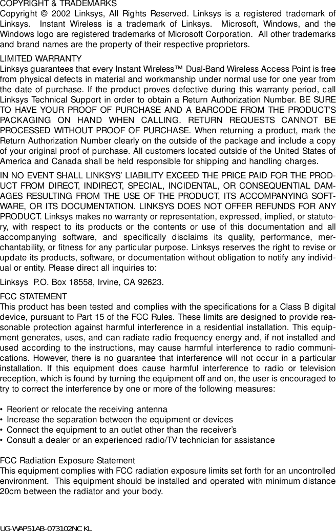 COPYRIGHT &amp; TRADEMARKS Copyright © 2002 Linksys, All Rights Reserved. Linksys is a registered trademark ofLinksys.  Instant Wireless is a trademark of Linksys.  Microsoft, Windows, and theWindows logo are registered trademarks of Microsoft Corporation.  All other trademarksand brand names are the property of their respective proprietors. LIMITED WARRANTY Linksys guarantees that every Instant Wireless™  Dual-Band Wireless Access Point is freefrom physical defects in material and workmanship under normal use for one year fromthe date of purchase. If the product proves defective during this warranty period, callLinksys Technical Support in order to obtain a Return Authorization Number. BE SURETO HAVE YOUR PROOF OF PURCHASE AND A BARCODE FROM THE PRODUCT’SPACKAGING ON HAND WHEN CALLING. RETURN REQUESTS CANNOT BEPROCESSED WITHOUT PROOF OF PURCHASE. When returning a product, mark theReturn Authorization Number clearly on the outside of the package and include a copyof your original proof of purchase. All customers located outside of the United States ofAmerica and Canada shall be held responsible for shipping and handling charges.IN NO EVENT SHALL LINKSYS’ LIABILITY EXCEED THE PRICE PAID FOR THE PROD-UCT FROM DIRECT, INDIRECT, SPECIAL, INCIDENTAL, OR CONSEQUENTIAL DAM-AGES RESULTING FROM THE USE OF THE PRODUCT, ITS ACCOMPANYING SOFT-WARE, OR ITS DOCUMENTATION. LINKSYS DOES NOT OFFER REFUNDS FOR ANYPRODUCT. Linksys makes no warranty or representation, expressed, implied, or statuto-ry, with respect to its products or the contents or use of this documentation and allaccompanying software, and specifically disclaims its quality, performance, mer-chantability, or fitness for any particular purpose. Linksys reserves the right to revise orupdate its products, software, or documentation without obligation to notify any individ-ual or entity. Please direct all inquiries to:Linksys  P.O. Box 18558, Irvine, CA 92623.   FCC STATEMENTThis product has been tested and complies with the specifications for a Class B digitaldevice, pursuant to Part 15 of the FCC Rules. These limits are designed to provide rea-sonable protection against harmful interference in a residential installation. This equip-ment generates, uses, and can radiate radio frequency energy and, if not installed andused according to the instructions, may cause harmful interference to radio communi-cations. However, there is no guarantee that interference will not occur in a particularinstallation. If this equipment does cause harmful interference to radio or televisionreception, which is found by turning the equipment off and on, the user is encouraged totry to correct the interference by one or more of the following measures:• Reorient or relocate the receiving antenna• Increase the separation between the equipment or devices• Connect the equipment to an outlet other than the receiver’s• Consult a dealer or an experienced radio/TV technician for assistanceFCC Radiation Exposure StatementThis equipment complies with FCC radiation exposure limits set forth for an uncontrolledenvironment.  This equipment should be installed and operated with minimum distance20cm between the radiator and your body.UG-WAP51AB-073102NC KL