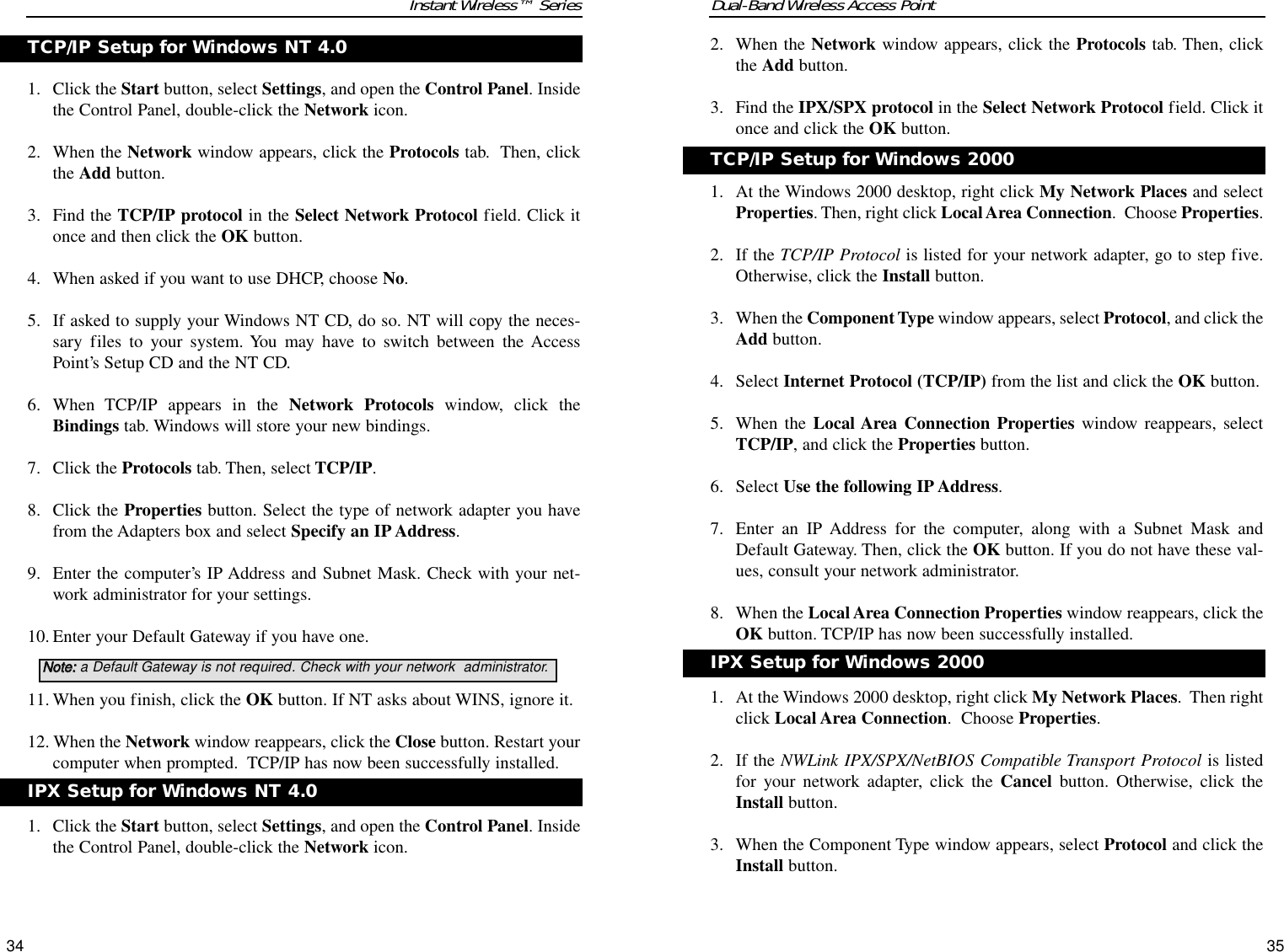 Dual-Band Wireless Access Point2. When the Network window appears, click the Protocols tab. Then, clickthe Add button.3. Find the IPX/SPX protocol in the Select Network Protocol field. Click itonce and click the OK button.1. At the Windows 2000 desktop, right click My Network Places and selectProperties. Then, right click Local Area Connection.  Choose Properties.2. If the TCP/IP Protocol is listed for your network adapter, go to step five.Otherwise, click the Install button.3. When the Component Type window appears, select Protocol, and click theAdd button.4. Select Internet Protocol (TCP/IP) from the list and click the OK button.5. When the Local Area Connection Properties window reappears, selectTCP/IP, and click the Properties button.6. Select Use the following IP Address. 7. Enter an IP Address for the computer, along with a Subnet Mask andDefault Gateway. Then, click the OK button. If you do not have these val-ues, consult your network administrator.8. When the Local Area Connection Properties window reappears, click theOK button. TCP/IP has now been successfully installed.1. At the Windows 2000 desktop, right click My Network Places.  Then rightclick Local Area Connection.  Choose Properties.2. If the NWLink IPX/SPX/NetBIOS Compatible Transport Protocol is listedfor your network adapter, click the Cancel button. Otherwise, click theInstall button.3. When the Component Type window appears, select Protocol and click theInstall button.35Instant Wireless™ Series1. Click the Start button, select Settings, and open the Control Panel. Insidethe Control Panel, double-click the Network icon.2. When the Network window appears, click the Protocols tab.  Then, clickthe Add button.3. Find the TCP/IP protocol in the Select Network Protocol field. Click itonce and then click the OK button.4. When asked if you want to use DHCP, choose No.5. If asked to supply your Windows NT CD, do so. NT will copy the neces-sary files to your system. You may have to switch between the AccessPoint’s Setup CD and the NT CD.6. When TCP/IP appears in the Network Protocols window, click theBindings tab. Windows will store your new bindings. 7. Click the Protocols tab. Then, select TCP/IP.8. Click the Properties button. Select the type of network adapter you havefrom the Adapters box and select Specify an IP Address. 9. Enter the computer’s IP Address and Subnet Mask. Check with your net-work administrator for your settings.10. Enter your Default Gateway if you have one.11. When you finish, click the OK button. If NT asks about WINS, ignore it. 12. When the Network window reappears, click the Close button. Restart yourcomputer when prompted.  TCP/IP has now been successfully installed. 1. Click the Start button, select Settings, and open the Control Panel. Insidethe Control Panel, double-click the Network icon.34TCP/IP Setup for Windows 2000IPX Setup for Windows 2000TCP/IP Setup for Windows NT 4.0NNoottee::a Default Gateway is not required. Check with your network  administrator.IPX Setup for Windows NT 4.0
