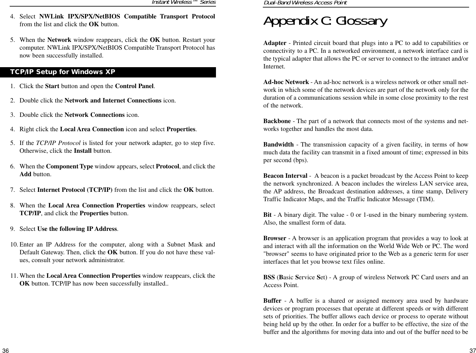 Instant Wireless™ Series4. Select  NWLink IPX/SPX/NetBIOS Compatible Transport Protocolfrom the list and click the OK button.  5. When the Network window reappears, click the OK button. Restart yourcomputer. NWLink IPX/SPX/NetBIOS Compatible Transport Protocol hasnow been successfully installed.1. Click the Start button and open the Control Panel.2. Double click the Network and Internet Connections icon.3. Double click the Network Connections icon.4. Right click the Local Area Connection icon and select Properties.5. If the TCP/IP Protocol is listed for your network adapter, go to step five.Otherwise, click the Install button.6. When the Component Type window appears, select Protocol, and click theAdd button.7. Select Internet Protocol (TCP/IP) from the list and click the OK button.8. When the Local Area Connection Properties window reappears, selectTCP/IP, and click the Properties button.9. Select Use the following IP Address. 10. Enter an IP Address for the computer, along with a Subnet Mask andDefault Gateway. Then, click the OK button. If you do not have these val-ues, consult your network administrator.11. When the Local Area Connection Properties window reappears, click theOK button. TCP/IP has now been successfully installed..36Appendix C: GlossaryAdapter - Printed circuit board that plugs into a PC to add to capabilities orconnectivity to a PC. In a networked environment, a network interface card isthe typical adapter that allows the PC or server to connect to the intranet and/orInternet.Ad-hoc Network - An ad-hoc network is a wireless network or other small net-work in which some of the network devices are part of the network only for theduration of a communications session while in some close proximity to the restof the network.Backbone - The part of a network that connects most of the systems and net-works together and handles the most data.Bandwidth - The transmission capacity of a given facility, in terms of howmuch data the facility can transmit in a fixed amount of time; expressed in bitsper second (bps).Beacon Interval -  A beacon is a packet broadcast by the Access Point to keepthe network synchronized. A beacon includes the wireless LAN service area,the AP address, the Broadcast destination addresses, a time stamp, DeliveryTraffic Indicator Maps, and the Traffic Indicator Message (TIM).Bit - A binary digit. The value - 0 or 1-used in the binary numbering system.Also, the smallest form of data.Browser - A browser is an application program that provides a way to look atand interact with all the information on the World Wide Web or PC. The word&quot;browser&quot; seems to have originated prior to the Web as a generic term for userinterfaces that let you browse text files online. BSS (Basic Service Set) - A group of wireless Network PC Card users and anAccess Point.Buffer - A buffer is a shared or assigned memory area used by hardwaredevices or program processes that operate at different speeds or with differentsets of priorities. The buffer allows each device or process to operate withoutbeing held up by the other. In order for a buffer to be effective, the size of thebuffer and the algorithms for moving data into and out of the buffer need to beDual-Band Wireless Access Point37TCP/IP Setup for Windows XP