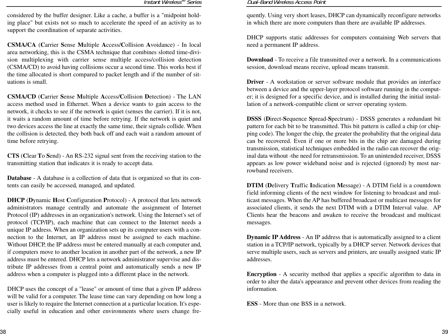 quently. Using very short leases, DHCP can dynamically reconfigure networksin which there are more computers than there are available IP addresses. DHCP supports static addresses for computers containing Web servers thatneed a permanent IP address. Download - To receive a file transmitted over a network. In a communicationssession, download means receive, upload means transmit. Driver - A workstation or server software module that provides an interfacebetween a device and the upper-layer protocol software running in the comput-er; it is designed for a specific device, and is installed during the initial instal-lation of a network-compatible client or server operating system.DSSS (Direct-Sequence Spread-Spectrum) - DSSS generates a redundant bitpattern for each bit to be transmitted. This bit pattern is called a chip (or chip-ping code). The longer the chip, the greater the probability that the original datacan be recovered. Even if one or more bits in the chip are damaged duringtransmission, statistical techniques embedded in the radio can recover the orig-inal data without -the need for retransmission. To an unintended receiver, DSSSappears as low power wideband noise and is rejected (ignored) by most nar-rowband receivers. DTIM (Delivery Traffic Indication Message) - A DTIM field is a countdownfield informing clients of the next window for listening to broadcast and mul-ticast messages. When the AP has buffered broadcast or multicast messages forassociated clients, it sends the next DTIM with a DTIM Interval value.  APClients hear the beacons and awaken to receive the broadcast and multicastmessages.Dynamic IP Address - An IP address that is automatically assigned to a clientstation in a TCP/IP network, typically by a DHCP server. Network devices thatserve multiple users, such as servers and printers, are usually assigned static IPaddresses. Encryption - A security method that applies a specific algorithm to data inorder to alter the data&apos;s appearance and prevent other devices from reading theinformation. ESS - More than one BSS in a network.Dual-Band Wireless Access Point3938Instant WirelessTM Seriesconsidered by the buffer designer. Like a cache, a buffer is a &quot;midpoint hold-ing place&quot; but exists not so much to accelerate the speed of an activity as tosupport the coordination of separate activities. CSMA/CA (Carrier Sense  Multiple Access/Collision Avoidance) - In localarea networking, this is the CSMA technique that combines slotted time-divi-sion multiplexing with carrier sense multiple access/collision detection(CSMA/CD) to avoid having collisions occur a second time. This works best ifthe time allocated is short compared to packet length and if the number of sit-uations is small.CSMA/CD (Carrier Sense Multiple Access/Collision Detection) - The LANaccess method used in Ethernet. When a device wants to gain access to thenetwork, it checks to see if the network is quiet (senses the carrier). If it is not,it waits a random amount of time before retrying. If the network is quiet andtwo devices access the line at exactly the same time, their signals collide. Whenthe collision is detected, they both back off and each wait a random amount oftime before retrying. CTS (Clear To Send) - An RS-232 signal sent from the receiving station to thetransmitting station that indicates it is ready to accept data.Database - A database is a collection of data that is organized so that its con-tents can easily be accessed, managed, and updated. DHCP (Dynamic Host Configuration Protocol) - A protocol that lets networkadministrators manage centrally and automate the assignment of InternetProtocol (IP) addresses in an organization&apos;s network. Using the Internet&apos;s set ofprotocol (TCP/IP), each machine that can connect to the Internet needs aunique IP address. When an organization sets up its computer users with a con-nection to the Internet, an IP address must be assigned to each machine.Without DHCP, the IP address must be entered manually at each computer and,if computers move to another location in another part of the network, a new IPaddress must be entered. DHCP lets a network administrator supervise and dis-tribute IP addresses from a central point and automatically sends a new IPaddress when a computer is plugged into a different place in the network. DHCP uses the concept of a &quot;lease&quot; or amount of time that a given IP addresswill be valid for a computer. The lease time can vary depending on how long auser is likely to require the Internet connection at a particular location. It&apos;s espe-cially useful in education and other environments where users change fre-