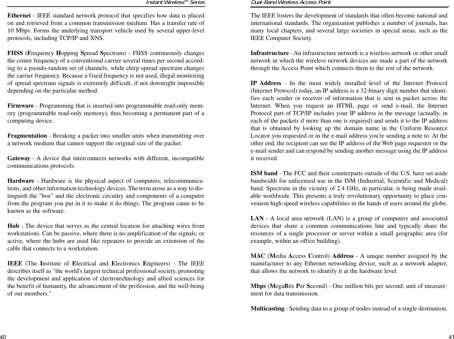 The IEEE fosters the development of standards that often become national andinternational standards. The organization publishes a number of journals, hasmany local chapters, and several large societies in special areas, such as theIEEE Computer Society.Infrastructure - An infrastructure network is a wireless network or other smallnetwork in which the wireless network devices are made a part of the networkthrough the Access Point which connects them to the rest of the network.IP Address - In the most widely installed level of the Internet Protocol(Internet Protocol) today, an IP address is a 32-binary digit number that identi-fies each sender or receiver of information that is sent in packet across theInternet. When you request an HTML page or send e-mail, the InternetProtocol part of TCP/IP includes your IP address in the message (actually, ineach of the packets if more than one is required) and sends it to the IP addressthat is obtained by looking up the domain name in the Uniform ResourceLocator you requested or in the e-mail address you&apos;re sending a note to. At theother end, the recipient can see the IP address of the Web page requestor or thee-mail sender and can respond by sending another message using the IP addressit received. ISM band - The FCC and their counterparts outside of the U.S. have set asidebandwidth for unlicensed use in the ISM (Industrial, Scientific and Medical)band. Spectrum in the vicinity of 2.4 GHz, in particular, is being made avail-able worldwide. This presents a truly revolutionary opportunity to place con-venient high-speed wireless capabilities in the hands of users around the globe.LAN - A local area network (LAN) is a group of computers and associateddevices that share a common communications line and typically share theresources of a single processor or server within a small geographic area (forexample, within an office building). MAC (Media Access Control) Address - A unique number assigned by themanufacturer to any Ethernet networking device, such as a network adapter,that allows the network to identify it at the hardware level.Mbps (MegaBits Per Second) - One million bits per second; unit of measure-ment for data transmission.Multicasting - Sending data to a group of nodes instead of a single destination.Dual-Band Wireless Access Point41Instant WirelessTM Series40Ethernet - IEEE standard network protocol that specifies how data is placedon and retrieved from a common transmission medium. Has a transfer rate of10 Mbps. Forms the underlying transport vehicle used by several upper-levelprotocols, including TCP/IP and XNS.FHSS (Frequency Hopping Spread Spectrum) - FHSS continuously changesthe center frequency of a conventional carrier several times per second accord-ing to a pseudo-random set of channels, while chirp spread spectrum changesthe carrier frequency. Because a fixed frequency is not used, illegal monitoringof spread spectrum signals is extremely difficult, if not downright impossibledepending on the particular method.Firmware - Programming that is inserted into programmable read-only mem-ory (programmable read-only memory), thus becoming a permanent part of acomputing device. Fragmentation - Breaking a packet into smaller units when transmitting overa network medium that cannot support the original size of the packet. Gateway - A device that interconnects networks with different, incompatiblecommunications protocols. Hardware - Hardware is the physical aspect of computers, telecommunica-tions, and other information technology devices. The term arose as a way to dis-tinguish the &quot;box&quot; and the electronic circuitry and components of a computerfrom the program you put in it to make it do things. The program came to beknown as the software.Hub - The device that serves as the central location for attaching wires fromworkstations. Can be passive, where there is no amplification of the signals; oractive, where the hubs are used like repeaters to provide an extension of thecable that connects to a workstation.IEEE (The  Institute of Electrical and Electronics  Engineers) - The IEEEdescribes itself as &quot;the world&apos;s largest technical professional society, promotingthe development and application of electrotechnology and allied sciences forthe benefit of humanity, the advancement of the profession, and the well-beingof our members.&quot; 