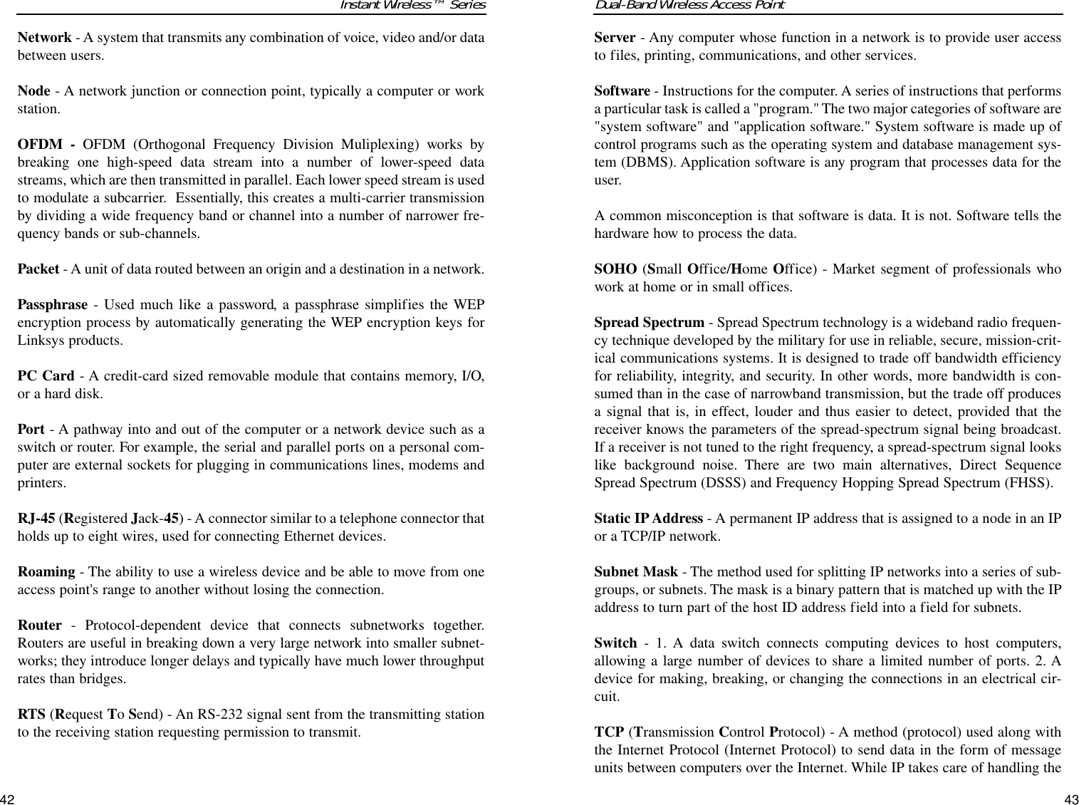 Dual-Band Wireless Access PointServer - Any computer whose function in a network is to provide user accessto files, printing, communications, and other services. Software - Instructions for the computer. A series of instructions that performsa particular task is called a &quot;program.&quot; The two major categories of software are&quot;system software&quot; and &quot;application software.&quot; System software is made up ofcontrol programs such as the operating system and database management sys-tem (DBMS). Application software is any program that processes data for theuser.A common misconception is that software is data. It is not. Software tells thehardware how to process the data.SOHO (Small Office/Home Office) - Market segment of professionals whowork at home or in small offices.Spread Spectrum - Spread Spectrum technology is a wideband radio frequen-cy technique developed by the military for use in reliable, secure, mission-crit-ical communications systems. It is designed to trade off bandwidth efficiencyfor reliability, integrity, and security. In other words, more bandwidth is con-sumed than in the case of narrowband transmission, but the trade off producesa signal that is, in effect, louder and thus easier to detect, provided that thereceiver knows the parameters of the spread-spectrum signal being broadcast.If a receiver is not tuned to the right frequency, a spread-spectrum signal lookslike background noise. There are two main alternatives, Direct SequenceSpread Spectrum (DSSS) and Frequency Hopping Spread Spectrum (FHSS).Static IP Address - A permanent IP address that is assigned to a node in an IPor a TCP/IP network. Subnet Mask - The method used for splitting IP networks into a series of sub-groups, or subnets. The mask is a binary pattern that is matched up with the IPaddress to turn part of the host ID address field into a field for subnets. Switch - 1. A data switch connects computing devices to host computers,allowing a large number of devices to share a limited number of ports. 2. Adevice for making, breaking, or changing the connections in an electrical cir-cuit.TCP (Transmission Control Protocol) - A method (protocol) used along withthe Internet Protocol (Internet Protocol) to send data in the form of messageunits between computers over the Internet. While IP takes care of handling the43Instant Wireless™ SeriesNetwork - A system that transmits any combination of voice, video and/or databetween users. Node - A network junction or connection point, typically a computer or workstation.OFDM - OFDM (Orthogonal Frequency Division Muliplexing) works bybreaking one high-speed data stream into a number of lower-speed datastreams, which are then transmitted in parallel. Each lower speed stream is usedto modulate a subcarrier.  Essentially, this creates a multi-carrier transmissionby dividing a wide frequency band or channel into a number of narrower fre-quency bands or sub-channels.Packet - A unit of data routed between an origin and a destination in a network.Passphrase - Used much like a password, a passphrase simplifies the WEPencryption process by automatically generating the WEP encryption keys forLinksys products.PC Card - A credit-card sized removable module that contains memory, I/O,or a hard disk. Port - A pathway into and out of the computer or a network device such as aswitch or router. For example, the serial and parallel ports on a personal com-puter are external sockets for plugging in communications lines, modems andprinters. RJ-45 (Registered Jack-45) - A connector similar to a telephone connector thatholds up to eight wires, used for connecting Ethernet devices.Roaming - The ability to use a wireless device and be able to move from oneaccess point&apos;s range to another without losing the connection.Router - Protocol-dependent device that connects subnetworks together.Routers are useful in breaking down a very large network into smaller subnet-works; they introduce longer delays and typically have much lower throughputrates than bridges. RTS (Request To Send) - An RS-232 signal sent from the transmitting stationto the receiving station requesting permission to transmit. 42