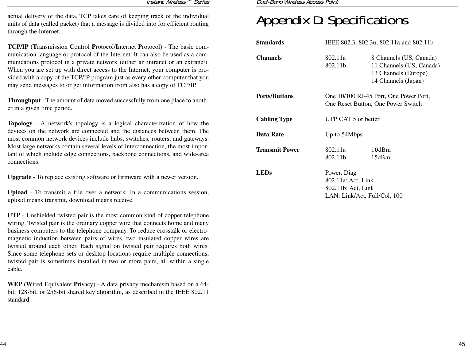 Dual-Band Wireless Access PointAppendix D: SpecificationsStandardsIEEE 802.3, 802.3u, 802.11a and 802.11bChannels 802.11a 8 Channels (US, Canada)802.11b 11 Channels (US, Canada)13 Channels (Europe)14 Channels (Japan)Ports/Buttons One 10/100 RJ-45 Port, One Power Port,One Reset Button, One Power SwitchCabling Type UTP CAT 5 or betterData RateUp to 54Mbps Transmit Power802.11a10dBm802.11b15dBmLEDsPower, Diag802.11a: Act, Link802.11b: Act, LinkLAN: Link/Act, Full/Col, 10045Instant Wireless™ Seriesactual delivery of the data, TCP takes care of keeping track of the individualunits of data (called packet) that a message is divided into for efficient routingthrough the Internet. TCP/IP (Transmission Control Protocol/Internet Protocol) - The basic com-munication language or protocol of the Internet. It can also be used as a com-munications protocol in a private network (either an intranet or an extranet).When you are set up with direct access to the Internet, your computer is pro-vided with a copy of the TCP/IP program just as every other computer that youmay send messages to or get information from also has a copy of TCP/IP.Throughput - The amount of data moved successfully from one place to anoth-er in a given time period.Topology - A network&apos;s topology is a logical characterization of how thedevices on the network are connected and the distances between them. Themost common network devices include hubs, switches, routers, and gateways.Most large networks contain several levels of interconnection, the most impor-tant of which include edge connections, backbone connections, and wide-areaconnections.Upgrade - To replace existing software or firmware with a newer version. Upload - To transmit a file over a network. In a communications session,upload means transmit, download means receive. UTP - Unshielded twisted pair is the most common kind of copper telephonewiring. Twisted pair is the ordinary copper wire that connects home and manybusiness computers to the telephone company. To reduce crosstalk or electro-magnetic induction between pairs of wires, two insulated copper wires aretwisted around each other. Each signal on twisted pair requires both wires.Since some telephone sets or desktop locations require multiple connections,twisted pair is sometimes installed in two or more pairs, all within a singlecable. WEP (Wired Equivalent Privacy) - A data privacy mechanism based on a 64-bit, 128-bit, or 256-bit shared key algorithm, as described in the IEEE 802.11standard. 44