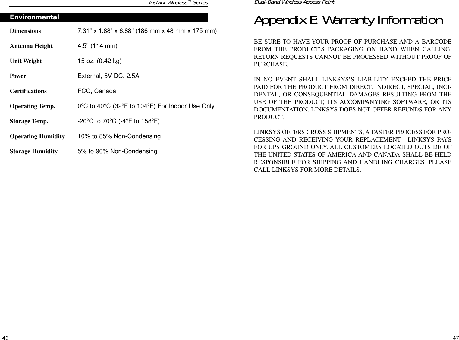 Dual-Band Wireless Access Point47Appendix E: Warranty InformationBE SURE TO HAVE YOUR PROOF OF PURCHASE AND A BARCODEFROM THE PRODUCT’S PACKAGING ON HAND WHEN CALLING.RETURN REQUESTS CANNOT BE PROCESSED WITHOUT PROOF OFPURCHASE. IN NO EVENT SHALL LINKSYS’S LIABILITY EXCEED THE PRICEPAID FOR THE PRODUCT FROM DIRECT, INDIRECT, SPECIAL, INCI-DENTAL, OR CONSEQUENTIAL DAMAGES RESULTING FROM THEUSE OF THE PRODUCT, ITS ACCOMPANYING SOFTWARE, OR ITSDOCUMENTATION. LINKSYS DOES NOT OFFER REFUNDS FOR ANYPRODUCT. LINKSYS OFFERS CROSS SHIPMENTS, A FASTER PROCESS FOR PRO-CESSING AND RECEIVING YOUR REPLACEMENT.  LINKSYS PAYSFOR UPS GROUND ONLY. ALL CUSTOMERS LOCATED OUTSIDE OFTHE UNITED STATES OF AMERICA AND CANADA SHALL BE HELDRESPONSIBLE FOR SHIPPING AND HANDLING CHARGES. PLEASECALL LINKSYS FOR MORE DETAILS.Dimensions7.31&quot; x 1.88&quot; x 6.88&quot; (186 mm x 48 mm x 175 mm)Antenna Height4.5&quot; (114 mm)Unit Weight15 oz. (0.42 kg)PowerExternal, 5V DC, 2.5ACertificationsFCC, CanadaOperating Temp.0ºC to 40ºC (32ºF to 104ºF) For Indoor Use OnlyStorage Temp.-20ºC to 70ºC (-4ºF to 158ºF) Operating Humidity10% to 85% Non-CondensingStorage Humidity5% to 90% Non-CondensingEnvironmentalInstant WirelessTM Series46