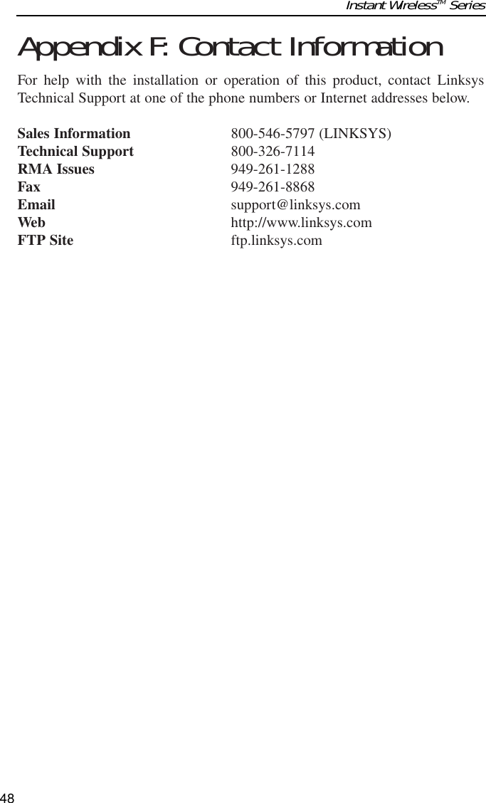 Appendix F: Contact InformationFor help with the installation or operation of this product, contact LinksysTechnical Support at one of the phone numbers or Internet addresses below.Sales Information 800-546-5797 (LINKSYS)Technical Support 800-326-7114RMA Issues 949-261-1288Fax 949-261-8868Email support@linksys.comWeb http://www.linksys.comFTP Site ftp.linksys.comInstant WirelessTM Series48