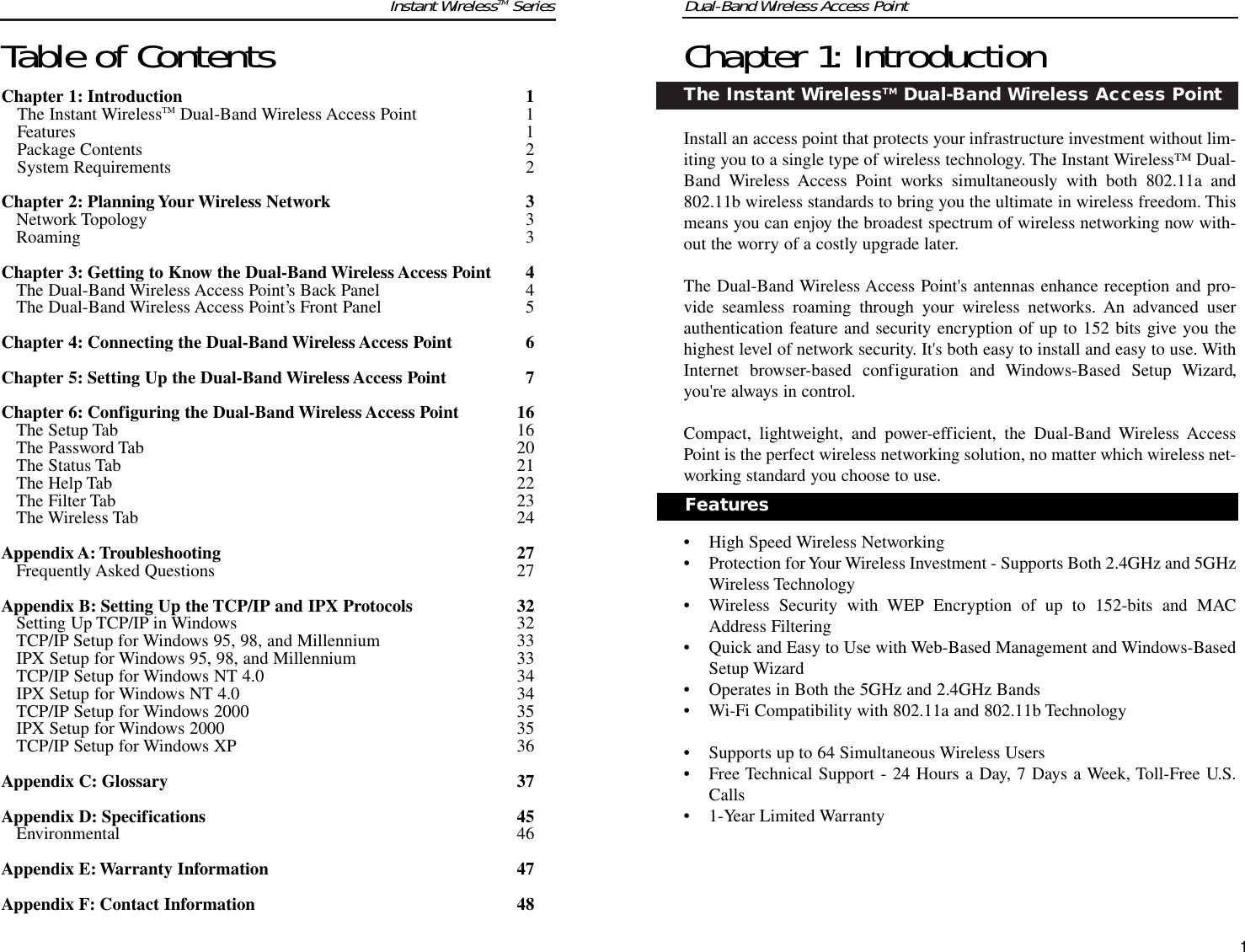 Dual-Band Wireless Access PointChapter 1: IntroductionThe Instant WirelessTM Dual-Band Wireless Access PointInstall an access point that protects your infrastructure investment without lim-iting you to a single type of wireless technology. The Instant Wireless™ Dual-Band Wireless Access Point works simultaneously with both 802.11a and802.11b wireless standards to bring you the ultimate in wireless freedom. Thismeans you can enjoy the broadest spectrum of wireless networking now with-out the worry of a costly upgrade later.The Dual-Band Wireless Access Point&apos;s antennas enhance reception and pro-vide seamless roaming through your wireless networks. An advanced userauthentication feature and security encryption of up to 152 bits give you thehighest level of network security. It&apos;s both easy to install and easy to use. WithInternet browser-based configuration and Windows-Based Setup Wizard,you&apos;re always in control.Compact, lightweight, and power-efficient, the Dual-Band Wireless AccessPoint is the perfect wireless networking solution, no matter which wireless net-working standard you choose to use.• High Speed Wireless Networking• Protection for Your Wireless Investment - Supports Both 2.4GHz and 5GHzWireless Technology• Wireless Security with WEP Encryption of up to 152-bits and MACAddress Filtering• Quick and Easy to Use with Web-Based Management and Windows-BasedSetup Wizard• Operates in Both the 5GHz and 2.4GHz Bands• Wi-Fi Compatibility with 802.11a and 802.11b Technology• Supports up to 64 Simultaneous Wireless Users• Free Technical Support - 24 Hours a Day, 7 Days a Week, Toll-Free U.S.Calls• 1-Year Limited WarrantyTable of ContentsChapter 1: Introduction 1The Instant WirelessTM Dual-Band Wireless Access Point 1Features 1Package Contents 2System Requirements 2Chapter 2: Planning Your Wireless Network 3Network Topology 3Roaming 3Chapter 3: Getting to Know the Dual-Band Wireless Access Point 4The Dual-Band Wireless Access Point’s Back Panel 4The Dual-Band Wireless Access Point’s Front Panel 5Chapter 4: Connecting the Dual-Band Wireless Access Point 6Chapter 5: Setting Up the Dual-Band Wireless Access Point 7Chapter 6: Configuring the Dual-Band Wireless Access Point 16The Setup Tab 16The Password Tab 20The Status Tab 21The Help Tab 22The Filter Tab 23The Wireless Tab 24Appendix A:Troubleshooting 27Frequently Asked Questions 27Appendix B: Setting Up the TCP/IP and IPX Protocols 32Setting Up TCP/IP in Windows 32TCP/IP Setup for Windows 95, 98, and Millennium 33IPX Setup for Windows 95, 98, and Millennium 33TCP/IP Setup for Windows NT 4.0 34IPX Setup for Windows NT 4.0 34TCP/IP Setup for Windows 2000 35IPX Setup for Windows 2000 35TCP/IP Setup for Windows XP 36Appendix C: Glossary 37Appendix D: Specifications 45Environmental 46Appendix E:Warranty Information 47Appendix F: Contact Information 481Instant WirelessTM SeriesFeatures