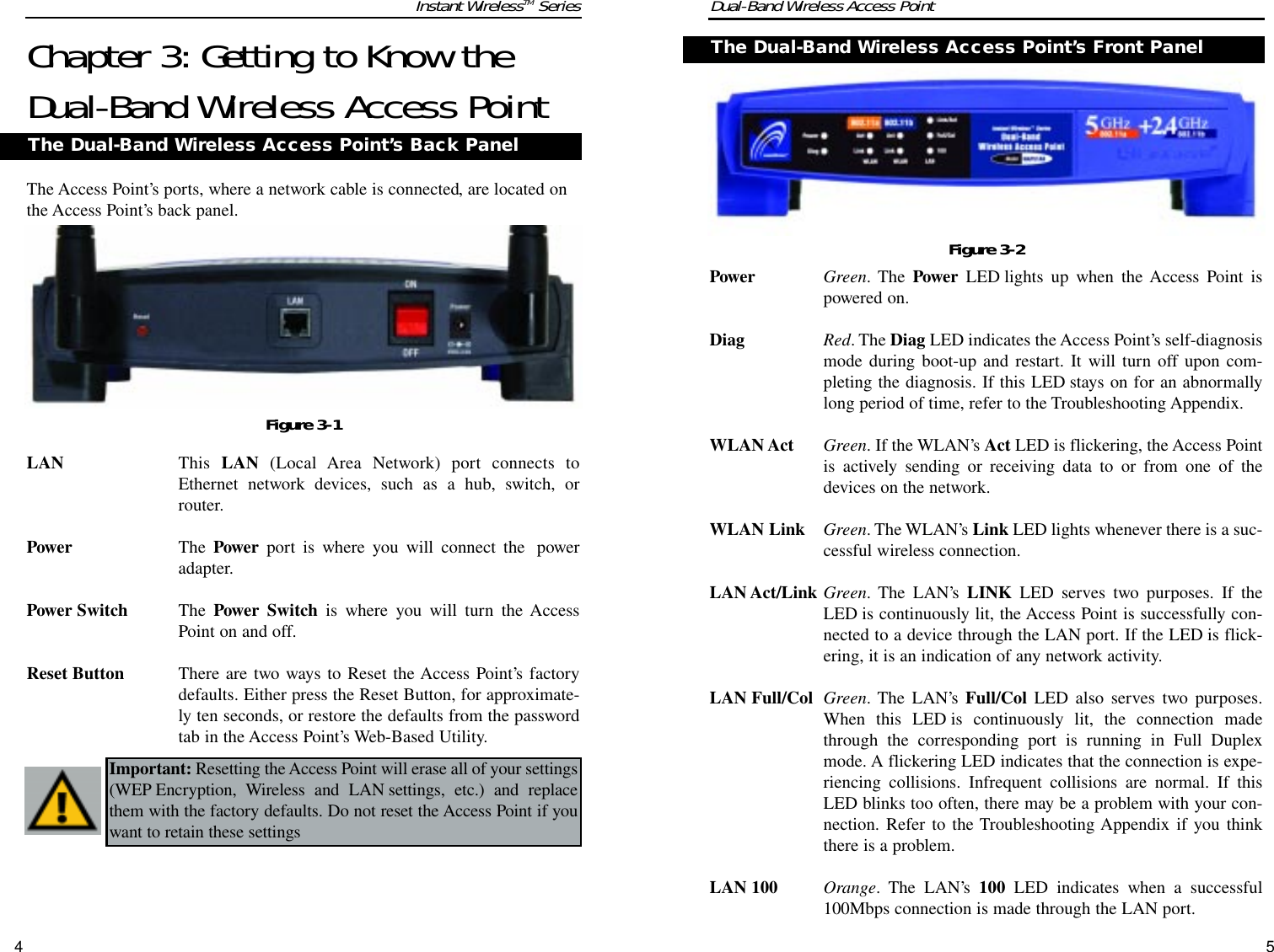 Dual-Band Wireless Access PointInstant WirelessTM SeriesChapter 3: Getting to Know theDual-Band Wireless Access PointThe Access Point’s ports, where a network cable is connected, are located onthe Access Point’s back panel.LAN This  LAN (Local Area Network) port connects toEthernet network devices, such as a hub, switch, orrouter.Power The Power port is where you will connect the  poweradapter.Power Switch The  Power Switch is where you will turn the AccessPoint on and off.Reset Button There are two ways to Reset the Access Point’s factorydefaults. Either press the Reset Button, for approximate-ly ten seconds, or restore the defaults from the passwordtab in the Access Point’s Web-Based Utility.4The Dual-Band Wireless Access Point’s Back PanelFigure 3-1TPower Green. The Power LED lights up when the Access Point ispowered on.Diag Red. The Diag LED indicates the Access Point’s self-diagnosismode during boot-up and restart. It will turn off upon com-pleting the diagnosis. If this LED stays on for an abnormallylong period of time, refer to the Troubleshooting Appendix.WLAN Act Green. If the WLAN’s Act LED is flickering, the Access Pointis actively sending or receiving data to or from one of thedevices on the network.WLAN Link Green. The WLAN’s Link LED lights whenever there is a suc-cessful wireless connection.LAN Act/Link Green. The LAN’s LINK LED serves two purposes. If theLED is continuously lit, the Access Point is successfully con-nected to a device through the LAN port. If the LED is flick-ering, it is an indication of any network activity.LAN Full/Col Green. The LAN’s Full/Col LED also serves two purposes.When this LED is continuously lit, the connection madethrough the corresponding port is running in Full Duplexmode. A flickering LED indicates that the connection is expe-riencing collisions. Infrequent collisions are normal. If thisLED blinks too often, there may be a problem with your con-nection. Refer to the Troubleshooting Appendix if you thinkthere is a problem.LAN 100 Orange. The LAN’s 100 LED indicates when a successful100Mbps connection is made through the LAN port.The Dual-Band Wireless Access Point’s Front PanelFigure 3-2Important: Resetting the Access Point will erase all of your settings(WEP Encryption, Wireless and LAN settings, etc.) and replacethem with the factory defaults. Do not reset the Access Point if youwant to retain these settings5