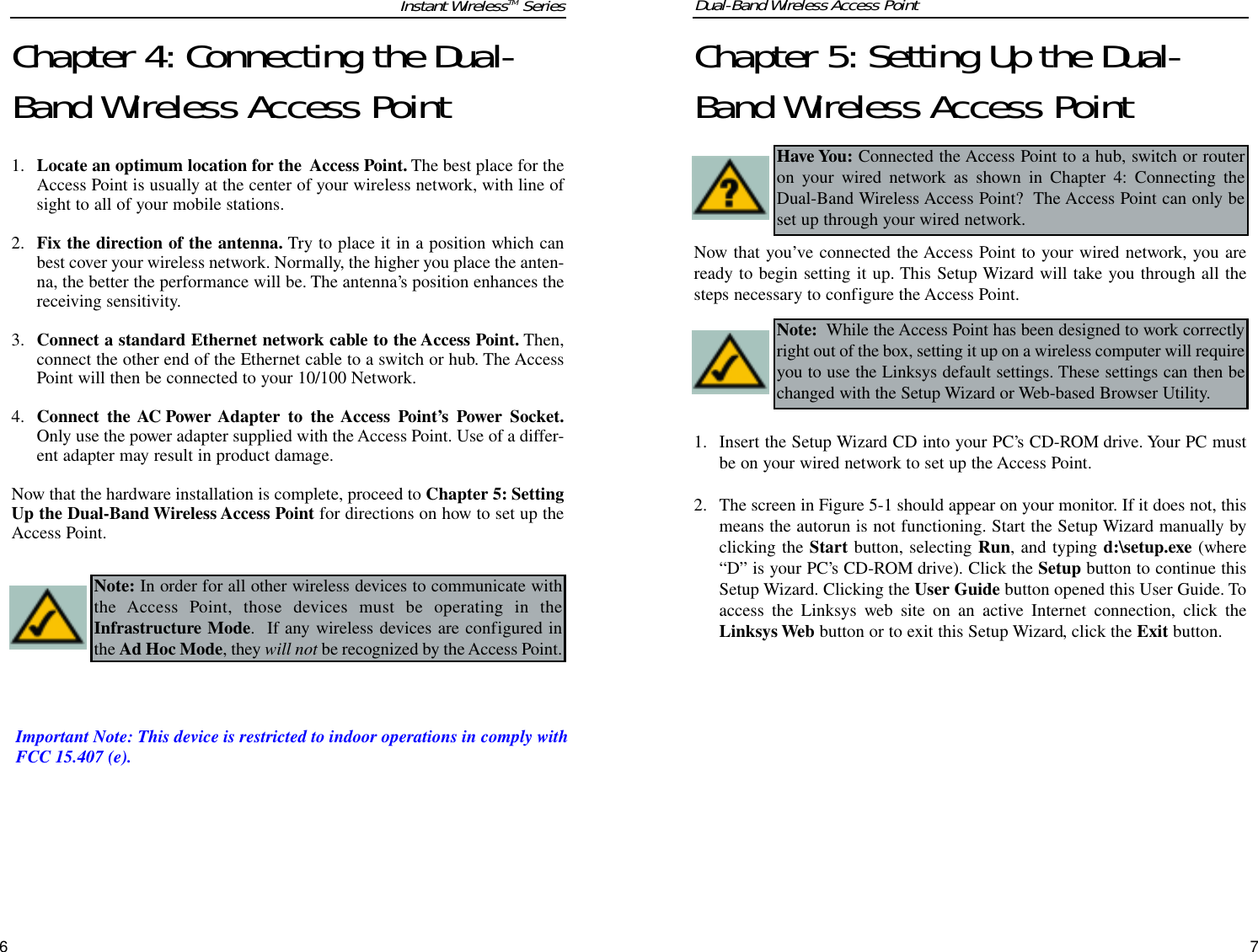 Chapter 5: Setting Up the Dual-Band Wireless Access PointNow that you’ve connected the Access Point to your wired network, you areready to begin setting it up. This Setup Wizard will take you through all thesteps necessary to configure the Access Point.1. Insert the Setup Wizard CD into your PC’s CD-ROM drive. Your PC mustbe on your wired network to set up the Access Point. 2. The screen in Figure 5-1 should appear on your monitor. If it does not, thismeans the autorun is not functioning. Start the Setup Wizard manually byclicking the Start button, selecting Run, and typing d:\setup.exe (where“D” is your PC’s CD-ROM drive). Click the Setup button to continue thisSetup Wizard. Clicking the User Guide button opened this User Guide. Toaccess the Linksys web site on an active Internet connection, click theLinksys Web button or to exit this Setup Wizard, click the Exit button.Chapter 4: Connecting the Dual-Band Wireless Access Point 1. Locate an optimum location for the  Access Point. The best place for theAccess Point is usually at the center of your wireless network, with line ofsight to all of your mobile stations.2. Fix the direction of the antenna. Try to place it in a position which canbest cover your wireless network. Normally, the higher you place the anten-na, the better the performance will be. The antenna’s position enhances thereceiving sensitivity.3. Connect a standard Ethernet network cable to the Access Point. Then,connect the other end of the Ethernet cable to a switch or hub. The AccessPoint will then be connected to your 10/100 Network.4. Connect the AC Power Adapter to the Access Point’s Power Socket.Only use the power adapter supplied with the Access Point. Use of a differ-ent adapter may result in product damage.Now that the hardware installation is complete, proceed to Chapter 5: SettingUp the Dual-Band Wireless Access Point for directions on how to set up theAccess Point.6Dual-Band Wireless Access PointInstant WirelessTM SeriesHave You: Connected the Access Point to a hub, switch or routeron your wired network as shown in Chapter 4: Connecting theDual-Band Wireless Access Point?  The Access Point can only beset up through your wired network.Note: While the Access Point has been designed to work correctlyright out of the box, setting it up on a wireless computer will requireyou to use the Linksys default settings. These settings can then bechanged with the Setup Wizard or Web-based Browser Utility.Note: In order for all other wireless devices to communicate withthe Access Point, those devices must be operating in theInfrastructure Mode.  If any wireless devices are configured inthe Ad Hoc Mode, they will not be recognized by the Access Point.7Important Note: This device is restricted to indoor operations in comply withFCC 15.407 (e).