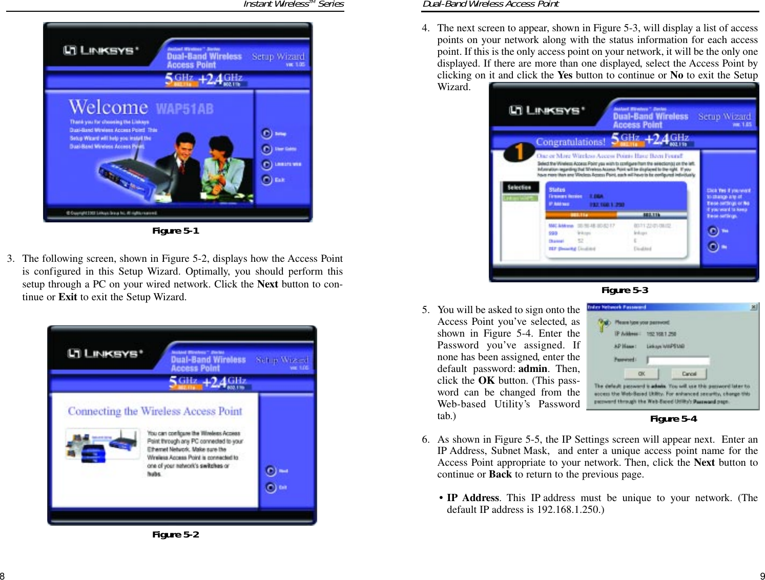 93. The following screen, shown in Figure 5-2, displays how the Access Pointis configured in this Setup Wizard. Optimally, you should perform thissetup through a PC on your wired network. Click the Next button to con-tinue or Exit to exit the Setup Wizard.84. The next screen to appear, shown in Figure 5-3, will display a list of accesspoints on your network along with the status information for each accesspoint. If this is the only access point on your network, it will be the only onedisplayed. If there are more than one displayed, select the Access Point byclicking on it and click the Yes button to continue or No to exit the SetupWizard.5. You will be asked to sign onto theAccess Point you’ve selected, asshown in Figure 5-4. Enter thePassword you’ve assigned. Ifnone has been assigned, enter thedefault password: admin. Then,click the OK button. (This pass-word can be changed from theWeb-based Utility’s Passwordtab.)6. As shown in Figure 5-5, the IP Settings screen will appear next.  Enter anIP Address, Subnet Mask,  and enter a unique access point name for theAccess Point appropriate to your network. Then, click the Next button tocontinue or Back to return to the previous page.• IP Address. This IP address must be unique to your network. (Thedefault IP address is 192.168.1.250.)  Dual-Band Wireless Access PointInstant WirelessTM SeriesFigure 5-2Figure 5-3Figure 5-1Figure 5-4