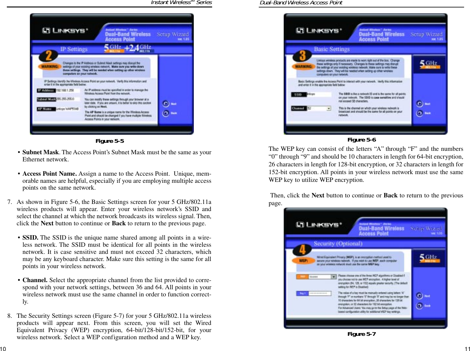 The WEP key can consist of the letters “A” through “F” and the numbers“0” through “9” and should be 10 characters in length for 64-bit encryption,26 characters in length for 128-bit encryption, or 32 characters in length for152-bit encryption. All points in your wireless network must use the sameWEP key to utilize WEP encryption.Then, click the Next button to continue or Back to return to the previouspage.11• Subnet Mask. The Access Point’s Subnet Mask must be the same as yourEthernet network.• Access Point Name. Assign a name to the Access Point.  Unique, mem-orable names are helpful, especially if you are employing multiple accesspoints on the same network.7. As shown in Figure 5-6, the Basic Settings screen for your 5 GHz/802.11awireless products will appear. Enter your wireless network’s SSID andselect the channel at which the network broadcasts its wireless signal. Then,click the Next button to continue or Back to return to the previous page.• SSID. The SSID is the unique name shared among all points in a wire-less network. The SSID must be identical for all points in the wirelessnetwork. It is case sensitive and must not exceed 32 characters, whichmay be any keyboard character. Make sure this setting is the same for allpoints in your wireless network.• Channel. Select the appropriate channel from the list provided to corre-spond with your network settings, between 36 and 64. All points in yourwireless network must use the same channel in order to function correct-ly.8. The Security Settings screen (Figure 5-7) for your 5 GHz/802.11a wirelessproducts will appear next. From this screen, you will set the WiredEquivalent Privacy (WEP) encryption, 64-bit/128-bit/152-bit, for yourwireless network. Select a WEP configuration method and a WEP key.10Dual-Band Wireless Access PointInstant WirelessTM SeriesFigure 5-6Figure 5-5Figure 5-7