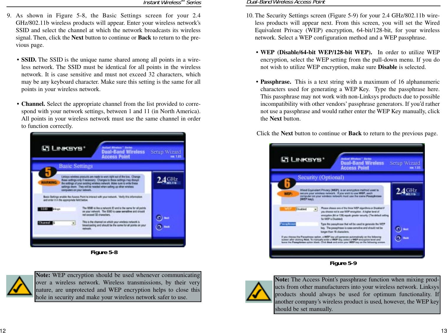 9. As shown in Figure 5-8, the Basic Settings screen for your 2.4GHz/802.11b wireless products will appear. Enter your wireless network’sSSID and select the channel at which the network broadcasts its wirelesssignal. Then, click the Next button to continue or Back to return to the pre-vious page.• SSID. The SSID is the unique name shared among all points in a wire-less network. The SSID must be identical for all points in the wirelessnetwork. It is case sensitive and must not exceed 32 characters, whichmay be any keyboard character. Make sure this setting is the same for allpoints in your wireless network.• Channel. Select the appropriate channel from the list provided to corre-spond with your network settings, between 1 and 11 (in North America).All points in your wireless network must use the same channel in orderto function correctly.12Instant WirelessTM Series Dual-Band Wireless Access Point10. The Security Settings screen (Figure 5-9) for your 2.4 GHz/802.11b wire-less products will appear next. From this screen, you will set the WiredEquivalent Privacy (WEP) encryption, 64-bit/128-bit, for your wirelessnetwork. Select a WEP configuration method and a WEP passphrase.• WEP (Disable/64-bit WEP/128-bit WEP). In order to utilize WEPencryption, select the WEP setting from the pull-down menu. If you donot wish to utilize WEP encryption, make sure Disable is selected.• Passphrase. This is a text string with a maximum of 16 alphanumericcharacters used for generating a WEP Key.  Type the passphrase here.This passphrase may not work with non-Linksys products due to possibleincompatibility with other vendors’passphrase generators. If you’d rathernot use a passphrase and would rather enter the WEP Key manually, clickthe Next button.Click the Next button to continue or Back to return to the previous page.13Figure 5-8Figure 5-9Note: WEP encryption should be used whenever communicatingover a wireless network. Wireless transmissions, by their verynature, are unprotected and WEP encryption helps to close thishole in security and make your wireless network safer to use.Note: The Access Point’s passphrase function when mixing prod-ucts from other manufacturers into your wireless network. Linksysproducts should always be used for optimum functionality. Ifanother company’s wireless product is used, however, the WEP keyshould be set manually.