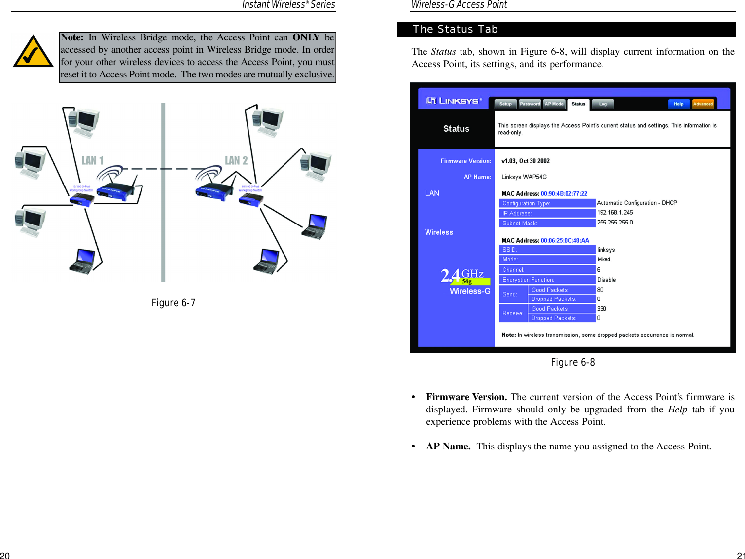 Wireless-G Access Point21The Status tab, shown in Figure 6-8, will display current information on theAccess Point, its settings, and its performance.•Firmware Version. The current version of the Access Point’s firmware isdisplayed. Firmware should only be upgraded from the Help tab  if youexperience problems with the Access Point.•AP Name.  This displays the name you assigned to the Access Point.Figure 6-8The Status TabInstant Wireless® Series20Note: In Wireless Bridge mode, the Access Point can ONLY beaccessed by another access point in Wireless Bridge mode. In orderfor your other wireless devices to access the Access Point, you mustreset it to Access Point mode.  The two modes are mutually exclusive.  Figure 6-7