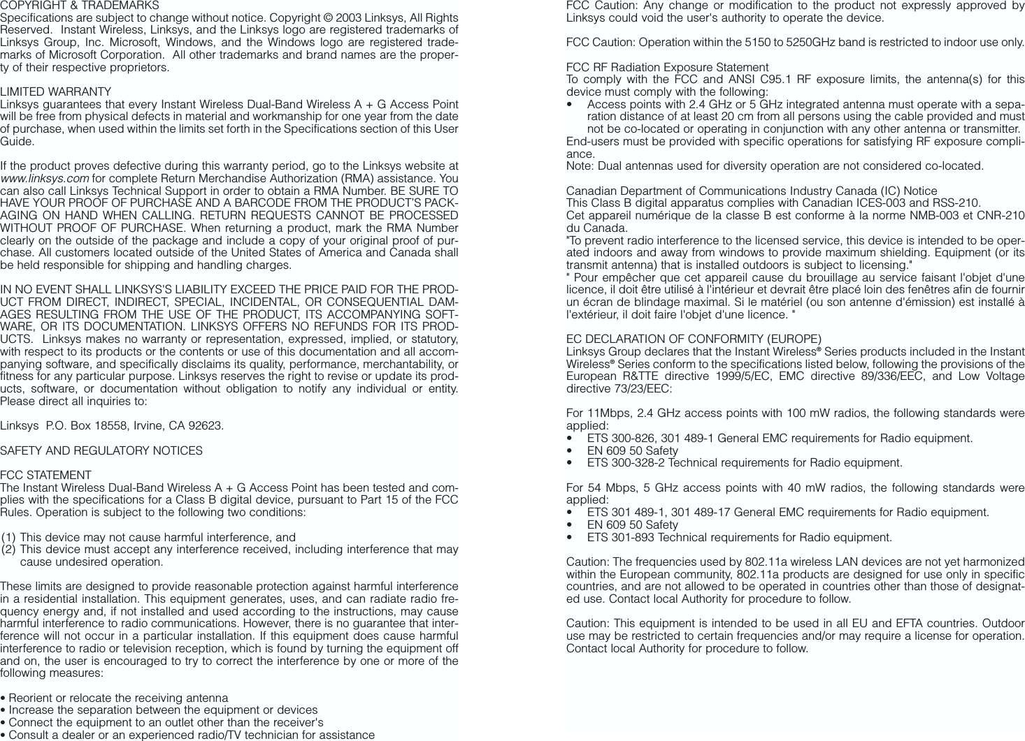 COPYRIGHT &amp; TRADEMARKS Specifications are subject to change without notice. Copyright © 2003 Linksys, All RightsReserved.  Instant Wireless, Linksys, and the Linksys logo are registered trademarks ofLinksys Group, Inc. Microsoft, Windows, and the Windows logo are registered trade-marks of Microsoft Corporation.  All other trademarks and brand names are the proper-ty of their respective proprietors. LIMITED WARRANTY Linksys guarantees that every Instant Wireless Dual-Band Wireless A + G Access Pointwill be free from physical defects in material and workmanship for one year from the dateof purchase, when used within the limits set forth in the Specifications section of this UserGuide. If the product proves defective during this warranty period, go to the Linksys website atwww.linksys.comfor complete Return Merchandise Authorization (RMA) assistance. Youcan also call Linksys Technical Support in order to obtain a RMA Number. BE SURE TOHAVE YOUR PROOF OF PURCHASE AND A BARCODE FROM THE PRODUCT’S PACK-AGING ON HAND WHEN CALLING. RETURN REQUESTS CANNOT BE PROCESSEDWITHOUT PROOF OF PURCHASE. When returning a product, mark the RMA Numberclearly on the outside of the package and include a copy of your original proof of pur-chase. All customers located outside of the United States of America and Canada shallbe held responsible for shipping and handling charges.IN NO EVENT SHALL LINKSYS&apos;S LIABILITY EXCEED THE PRICE PAID FOR THE PROD-UCT FROM DIRECT, INDIRECT, SPECIAL, INCIDENTAL, OR CONSEQUENTIAL DAM-AGES RESULTING FROM THE USE OF THE PRODUCT, ITS ACCOMPANYING SOFT-WARE, OR ITS DOCUMENTATION. LINKSYS OFFERS NO REFUNDS FOR ITS PROD-UCTS.  Linksys makes no warranty or representation, expressed, implied, or statutory,with respect to its products or the contents or use of this documentation and all accom-panying software, and specifically disclaims its quality, performance, merchantability, orfitness for any particular purpose. Linksys reserves the right to revise or update its prod-ucts, software, or documentation without obligation to notify any individual or entity.Please direct all inquiries to:Linksys  P.O. Box 18558, Irvine, CA 92623.   SAFETY AND REGULATORY NOTICESFCC STATEMENTThe Instant Wireless Dual-Band Wireless A + G Access Point has been tested and com-plies with the specifications for a Class B digital device, pursuant to Part 15 of the FCCRules. Operation is subject to the following two conditions:(1) This device may not cause harmful interference, and (2) This device must accept any interference received, including interference that maycause undesired operation.These limits are designed to provide reasonable protection against harmful interferencein a residential installation. This equipment generates, uses, and can radiate radio fre-quency energy and, if not installed and used according to the instructions, may causeharmful interference to radio communications. However, there is no guarantee that inter-ference will not occur in a particular installation. If this equipment does cause harmfulinterference to radio or television reception, which is found by turning the equipment offand on, the user is encouraged to try to correct the interference by one or more of thefollowing measures:• Reorient or relocate the receiving antenna• Increase the separation between the equipment or devices• Connect the equipment to an outlet other than the receiver&apos;s• Consult a dealer or an experienced radio/TV technician for assistanceFCC Caution: Any change or modification to the product not expressly approved byLinksys could void the user&apos;s authority to operate the device.FCC Caution: Operation within the 5150 to 5250GHz band is restricted to indoor use only.FCC RF Radiation Exposure StatementTo comply with the FCC and ANSI C95.1 RF exposure limits, the antenna(s) for thisdevice must comply with the following:• Access points with 2.4 GHz or 5 GHz integrated antenna must operate with a sepa-ration distance of at least 20 cm from all persons using the cable provided and mustnot be co-located or operating in conjunction with any other antenna or transmitter.End-users must be provided with specific operations for satisfying RF exposure compli-ance.Note: Dual antennas used for diversity operation are not considered co-located.Canadian Department of Communications Industry Canada (IC) NoticeThis Class B digital apparatus complies with Canadian ICES-003 and RSS-210.Cet appareil numérique de la classe B est conforme à la norme NMB-003 et CNR-210du Canada.&quot;To prevent radio interference to the licensed service, this device is intended to be oper-ated indoors and away from windows to provide maximum shielding. Equipment (or itstransmit antenna) that is installed outdoors is subject to licensing.&quot;&quot; Pour empêcher que cet appareil cause du brouillage au service faisant l&apos;objet d&apos;unelicence, il doit être utilisé à l&apos;intérieur et devrait être placé loin des fenêtres afin de fournirun écran de blindage maximal. Si le matériel (ou son antenne d&apos;émission) est installé àl&apos;extérieur, il doit faire l&apos;objet d&apos;une licence. &quot;EC DECLARATION OF CONFORMITY (EUROPE)Linksys Group declares that the Instant Wireless®Series products included in the InstantWireless®Series conform to the specifications listed below, following the provisions of theEuropean R&amp;TTE directive 1999/5/EC, EMC directive 89/336/EEC, and Low Voltagedirective 73/23/EEC:  For 11Mbps, 2.4 GHz access points with 100 mW radios, the following standards wereapplied: • ETS 300-826, 301 489-1 General EMC requirements for Radio equipment.• EN 609 50 Safety• ETS 300-328-2 Technical requirements for Radio equipment.For 54 Mbps, 5 GHz access points with 40 mW radios, the following standards wereapplied: • ETS 301 489-1, 301 489-17 General EMC requirements for Radio equipment.• EN 609 50 Safety• ETS 301-893 Technical requirements for Radio equipment.Caution: The frequencies used by 802.11a wireless LAN devices are not yet harmonizedwithin the European community, 802.11a products are designed for use only in specificcountries, and are not allowed to be operated in countries other than those of designat-ed use. Contact local Authority for procedure to follow.Caution: This equipment is intended to be used in all EU and EFTA countries. Outdooruse may be restricted to certain frequencies and/or may require a license for operation.Contact local Authority for procedure to follow.