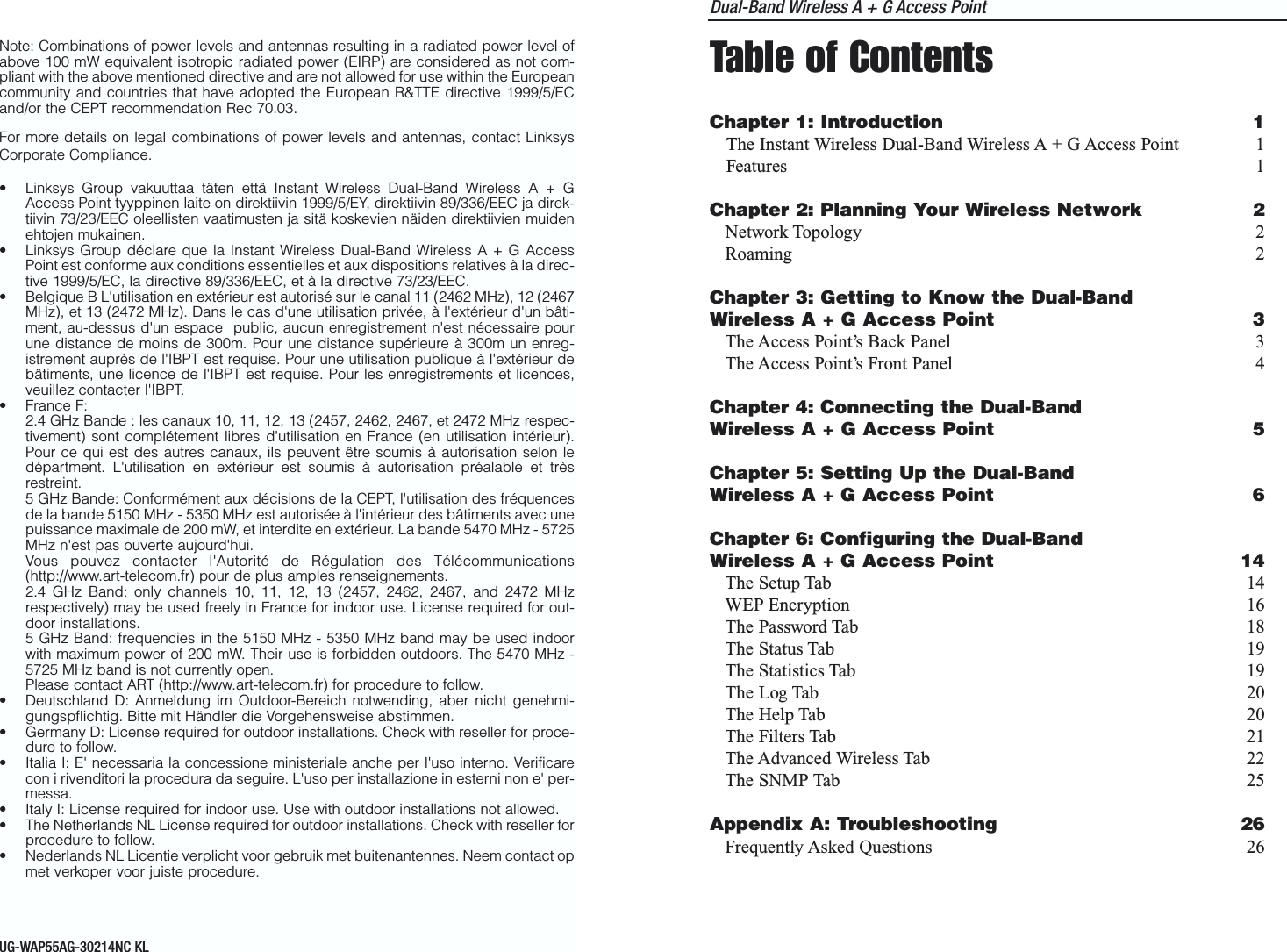 Dual-Band Wireless A + G Access PointTable of ContentsChapter 1: Introduction 1The Instant Wireless Dual-Band Wireless A + G Access Point 1Features 1Chapter 2: Planning Your Wireless Network 2Network Topology 2Roaming 2Chapter 3: Getting to Know the Dual-BandWireless A + G Access Point 3The Access Point’s Back Panel 3The Access Point’s Front Panel 4Chapter 4: Connecting the Dual-BandWireless A + G Access Point 5Chapter 5: Setting Up the Dual-BandWireless A + G Access Point 6Chapter 6: Configuring the Dual-BandWireless A + G Access Point 14The Setup Tab 14WEP Encryption 16The Password Tab 18The Status Tab 19The Statistics Tab 19The Log Tab 20The Help Tab 20The Filters Tab 21The Advanced Wireless Tab 22The SNMP Tab 25Appendix A: Troubleshooting 26Frequently Asked Questions 26Note: Combinations of power levels and antennas resulting in a radiated power level ofabove 100 mW equivalent isotropic radiated power (EIRP) are considered as not com-pliant with the above mentioned directive and are not allowed for use within the Europeancommunity and countries that have adopted the European R&amp;TTE directive 1999/5/ECand/or the CEPT recommendation Rec 70.03. For more details on legal combinations of power levels and antennas, contact LinksysCorporate Compliance.• Linksys Group vakuuttaa täten että Instant Wireless Dual-Band Wireless A + GAccess Point tyyppinen laite on direktiivin 1999/5/EY, direktiivin 89/336/EEC ja direk-tiivin 73/23/EEC oleellisten vaatimusten ja sitä koskevien näiden direktiivien muidenehtojen mukainen.• Linksys Group déclare que la Instant Wireless Dual-Band Wireless A + G AccessPoint est conforme aux conditions essentielles et aux dispositions relatives à la direc-tive 1999/5/EC, la directive 89/336/EEC, et à la directive 73/23/EEC.• Belgique B L&apos;utilisation en extérieur est autorisé sur le canal 11 (2462 MHz), 12 (2467MHz), et 13 (2472 MHz). Dans le cas d&apos;une utilisation privée, à l&apos;extérieur d&apos;un bâti-ment, au-dessus d&apos;un espace  public, aucun enregistrement n&apos;est nécessaire pourune distance de moins de 300m. Pour une distance supérieure à 300m un enreg-istrement auprès de l&apos;IBPT est requise. Pour une utilisation publique à l&apos;extérieur debâtiments, une licence de l&apos;IBPT est requise. Pour les enregistrements et licences,veuillez contacter l&apos;IBPT.• France F: 2.4 GHz Bande : les canaux 10, 11, 12, 13 (2457, 2462, 2467, et 2472 MHz respec-tivement) sont complétement libres d&apos;utilisation en France (en utilisation intérieur).Pour ce qui est des autres canaux, ils peuvent être soumis à autorisation selon ledépartment. L&apos;utilisation en extérieur est soumis à autorisation préalable et trèsrestreint. 5 GHz Bande: Conformément aux décisions de la CEPT, l&apos;utilisation des fréquencesde la bande 5150 MHz - 5350 MHz est autorisée à l&apos;intérieur des bâtiments avec unepuissance maximale de 200 mW, et interdite en extérieur. La bande 5470 MHz - 5725MHz n&apos;est pas ouverte aujourd&apos;hui. Vous pouvez contacter l&apos;Autorité de Régulation des Télécommunications(http://www.art-telecom.fr) pour de plus amples renseignements.2.4 GHz Band: only channels 10, 11, 12, 13 (2457, 2462, 2467, and 2472 MHzrespectively) may be used freely in France for indoor use. License required for out-door installations.5 GHz Band: frequencies in the 5150 MHz - 5350 MHz band may be used indoorwith maximum power of 200 mW. Their use is forbidden outdoors. The 5470 MHz -5725 MHz band is not currently open.Please contact ART (http://www.art-telecom.fr) for procedure to follow.• Deutschland D: Anmeldung im Outdoor-Bereich notwending, aber nicht genehmi-gungspflichtig. Bitte mit Händler die Vorgehensweise abstimmen.• Germany D: License required for outdoor installations. Check with reseller for proce-dure to follow.• Italia I: E&apos; necessaria la concessione ministeriale anche per l&apos;uso interno. Verificarecon i rivenditori la procedura da seguire. L&apos;uso per installazione in esterni non e&apos; per-messa.• Italy I: License required for indoor use. Use with outdoor installations not allowed.• The Netherlands NL License required for outdoor installations. Check with reseller forprocedure to follow.• Nederlands NL Licentie verplicht voor gebruik met buitenantennes. Neem contact opmet verkoper voor juiste procedure.UG-WAP55AG-30214NC KL