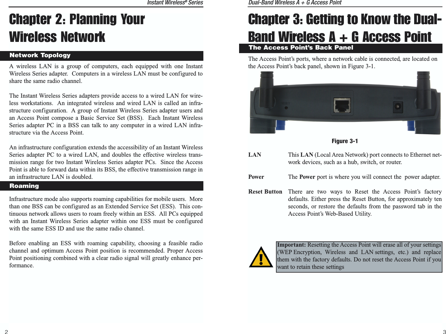 Dual-Band Wireless A + G Access PointChapter 3: Getting to Know the Dual-Band Wireless A + G Access PointThe Access Point’s ports, where a network cable is connected, are located onthe Access Point’s back panel, shown in Figure 3-1.LAN This LAN (Local Area Network) port connects to Ethernet net-work devices, such as a hub, switch, or router.Power The Power port is where you will connect the  power adapter.Reset Button There are two ways to Reset the Access Point’s factorydefaults. Either press the Reset Button, for approximately tenseconds, or restore the defaults from the password tab in theAccess Point’s Web-Based Utility.32The Access Point’s Back PanelFigure 3-1Important: Resetting the Access Point will erase all of your settings(WEP Encryption, Wireless and LAN settings, etc.) and replacethem with the factory defaults. Do not reset the Access Point if youwant to retain these settingsChapter 2: Planning YourWireless NetworkA wireless LAN is a group of computers, each equipped with one InstantWireless Series adapter.  Computers in a wireless LAN must be configured toshare the same radio channel.The Instant Wireless Series adapters provide access to a wired LAN for wire-less workstations.  An integrated wireless and wired LAN is called an infra-structure configuration.  A group of Instant Wireless Series adapter users andan Access Point compose a Basic Service Set (BSS).  Each Instant WirelessSeries adapter PC in a BSS can talk to any computer in a wired LAN infra-structure via the Access Point.An infrastructure configuration extends the accessibility of an Instant WirelessSeries adapter PC to a wired LAN, and doubles the effective wireless trans-mission range for two Instant Wireless Series adapter PCs.  Since the AccessPoint is able to forward data within its BSS, the effective transmission range inan infrastructure LAN is doubled.Infrastructure mode also supports roaming capabilities for mobile users.  Morethan one BSS can be configured as an Extended Service Set (ESS).  This con-tinuous network allows users to roam freely within an ESS.  All PCs equippedwith an Instant Wireless Series adapter within one ESS must be configuredwith the same ESS ID and use the same radio channel.Before enabling an ESS with roaming capability, choosing a feasible radiochannel and optimum Access Point position is recommended. Proper AccessPoint positioning combined with a clear radio signal will greatly enhance per-formance.RoamingNetwork TopologyInstant Wireless®  Series