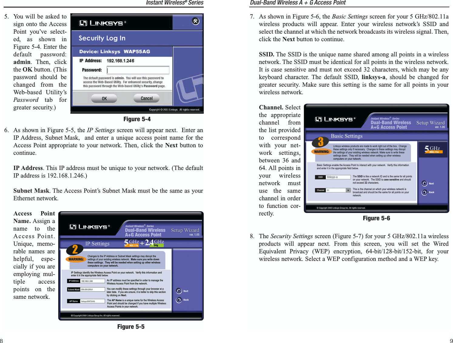 Dual-Band Wireless A + G Access Point9Instant Wireless®  Series87. As shown in Figure 5-6, the Basic Settings screen for your 5 GHz/802.11awireless products will appear. Enter your wireless network’s SSID andselect the channel at which the network broadcasts its wireless signal. Then,click the Next button to continue.SSID. The SSID is the unique name shared among all points in a wirelessnetwork. The SSID must be identical for all points in the wireless network.It is case sensitive and must not exceed 32 characters, which may be anykeyboard character. The default SSID, linksys-a, should be changed forgreater security. Make sure this setting is the same for all points in yourwireless network.Channel. Selectthe appropriatechannel fromthe list providedto correspondwith your net-work settings,between 36 and64. All points inyour wirelessnetwork mustuse the samechannel in orderto function cor-rectly.8. The Security Settings screen (Figure 5-7) for your 5 GHz/802.11a wirelessproducts will appear next. From this screen, you will set the WiredEquivalent Privacy (WEP) encryption, 64-bit/128-bit/152-bit, for yourwireless network. Select a WEP configuration method and a WEP key.Figure 5-65. You will be asked tosign onto the AccessPoint you’ve select-ed, as shown inFigure 5-4. Enter thedefault password:admin. Then, clickthe OK button. (Thispassword should bechanged from theWeb-based Utility’sPassword tab forgreater security.)6. As shown in Figure 5-5, the IP Settings screen will appear next.  Enter anIP Address, Subnet Mask,  and enter a unique access point name for theAccess Point appropriate to your network. Then, click the Next button tocontinue.IP Address. This IP address must be unique to your network. (The defaultIP address is 192.168.1.246.)  Subnet Mask. The Access Point’s Subnet Mask must be the same as yourEthernet network.Access PointName. Assign aname to theAccess Point.Unique, memo-rable names arehelpful, espe-cially if you areemploying mul-tiple accesspoints on thesame network.Figure 5-4Figure 5-5