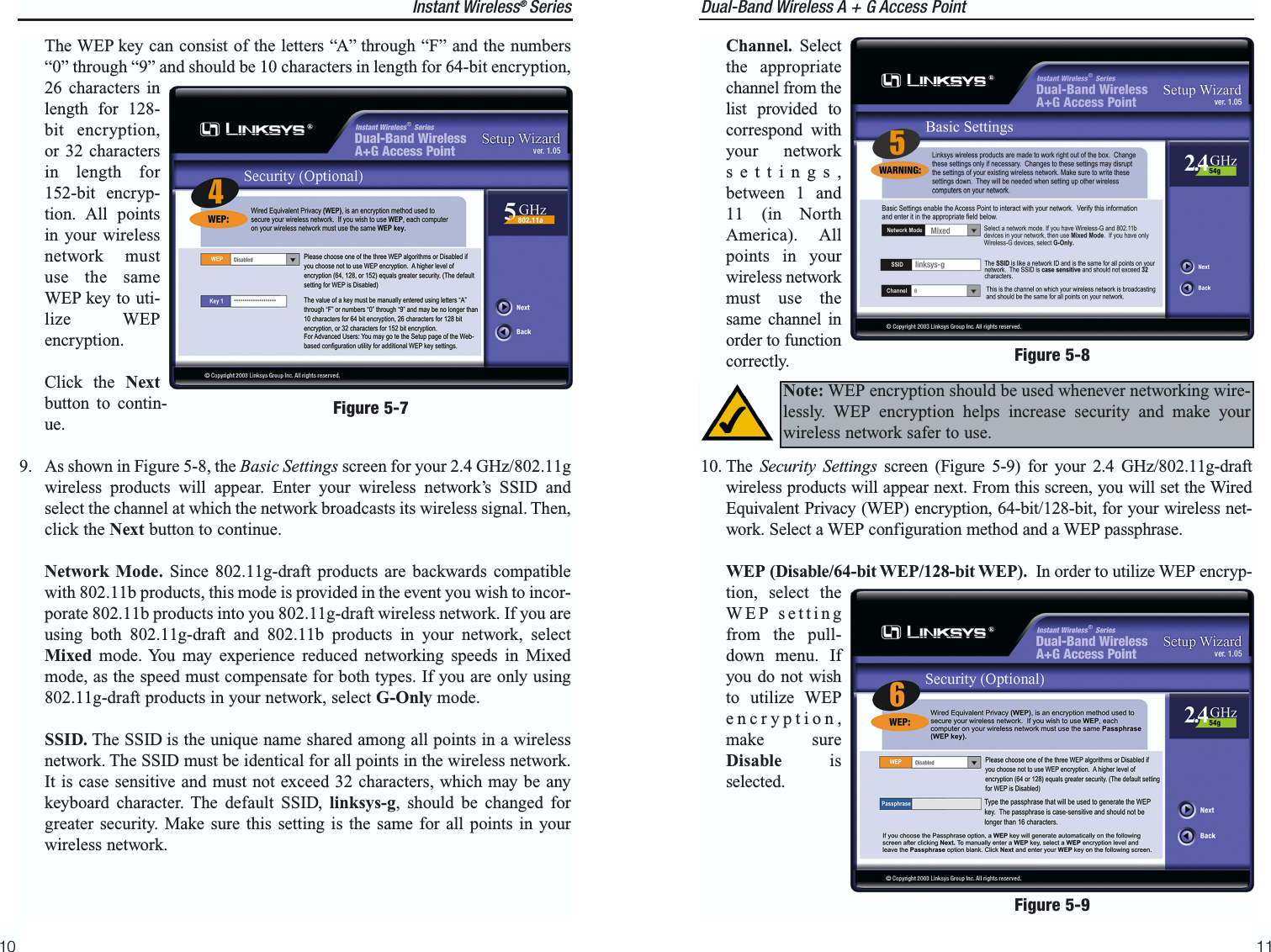 Dual-Band Wireless A + G Access Point11Instant Wireless®  SeriesThe WEP key can consist of the letters “A” through “F” and the numbers“0” through “9” and should be 10 characters in length for 64-bit encryption,26 characters inlength for 128-bit encryption,or 32 charactersin length for152-bit encryp-tion. All pointsin your wirelessnetwork mustuse the sameWEP key to uti-lize WEPencryption.Click the Nextbutton to contin-ue.9. As shown in Figure 5-8, the Basic Settings screen for your 2.4 GHz/802.11gwireless products will appear. Enter your wireless network’s SSID andselect the channel at which the network broadcasts its wireless signal. Then,click the Next button to continue.Network Mode. Since 802.11g-draft products are backwards compatiblewith 802.11b products, this mode is provided in the event you wish to incor-porate 802.11b products into you 802.11g-draft wireless network. If you areusing both 802.11g-draft and 802.11b products in your network, selectMixed mode. You may experience reduced networking speeds in Mixedmode, as the speed must compensate for both types. If you are only using802.11g-draft products in your network, select G-Only mode.SSID. The SSID is the unique name shared among all points in a wirelessnetwork. The SSID must be identical for all points in the wireless network.It is case sensitive and must not exceed 32 characters, which may be anykeyboard character. The default SSID, linksys-g, should be changed forgreater security. Make sure this setting is the same for all points in yourwireless network.10Channel. Selectthe appropriatechannel from thelist provided tocorrespond withyour networksettings,between 1 and11 (in NorthAmerica). Allpoints in yourwireless networkmust use thesame channel inorder to functioncorrectly.10. The  Security Settings screen (Figure 5-9) for your 2.4 GHz/802.11g-draftwireless products will appear next. From this screen, you will set the WiredEquivalent Privacy (WEP) encryption, 64-bit/128-bit, for your wireless net-work. Select a WEP configuration method and a WEP passphrase.WEP (Disable/64-bit WEP/128-bit WEP). In order to utilize WEP encryp-tion, select theWEP settingfrom the pull-down menu. Ifyou do not wishto utilize WEPencryption,make sureDisable isselected.Note: WEP encryption should be used whenever networking wire-lessly. WEP encryption helps increase security and make yourwireless network safer to use.Figure 5-8Figure 5-9Figure 5-7