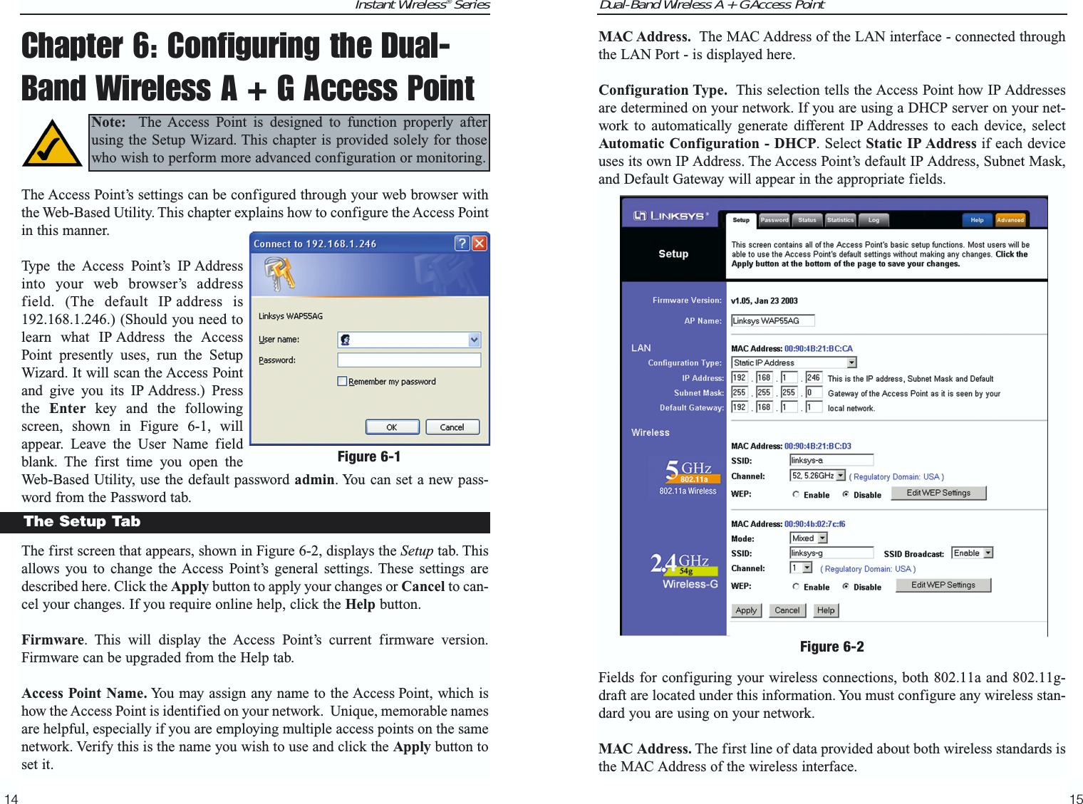 Instant Wireless® Series14Chapter 6: Configuring the Dual-Band Wireless A + G Access PointThe Access Point’s settings can be configured through your web browser withthe Web-Based Utility. This chapter explains how to configure the Access Pointin this manner.Type the Access Point’s IP Addressinto your web browser’s addressfield. (The default IP address is192.168.1.246.) (Should you need tolearn what IP Address the AccessPoint presently uses, run the SetupWizard. It will scan the Access Pointand give you its IP Address.) Pressthe  Enter key and the followingscreen, shown in Figure 6-1, willappear. Leave the User Name fieldblank. The first time you open theWeb-Based Utility, use the default password admin. You can set a new pass-word from the Password tab.The first screen that appears, shown in Figure 6-2, displays the Setup tab. Thisallows you to change the Access Point’s general settings. These settings aredescribed here. Click the Apply button to apply your changes or Cancel to can-cel your changes. If you require online help, click the Help button.Firmware. This will display the Access Point’s current firmware version.Firmware can be upgraded from the Help tab.Access Point Name. You may assign any name to the Access Point, which ishow the Access Point is identified on your network.  Unique, memorable namesare helpful, especially if you are employing multiple access points on the samenetwork. Verify this is the name you wish to use and click the Apply button toset it.Figure 6-1The Setup TabNote: The Access Point is designed to function properly afterusing the Setup Wizard. This chapter is provided solely for thosewho wish to perform more advanced configuration or monitoring.Dual-Band Wireless A + G Access PointMAC Address. The MAC Address of the LAN interface - connected throughthe LAN Port - is displayed here.Configuration Type. This selection tells the Access Point how IP Addressesare determined on your network. If you are using a DHCP server on your net-work to automatically generate different IP Addresses to each device, selectAutomatic Configuration - DHCP. Select Static IP Address if each deviceuses its own IP Address. The Access Point’s default IP Address, Subnet Mask,and Default Gateway will appear in the appropriate fields.Fields for configuring your wireless connections, both 802.11a and 802.11g-draft are located under this information. You must configure any wireless stan-dard you are using on your network.MAC Address. The first line of data provided about both wireless standards isthe MAC Address of the wireless interface.15Figure 6-2