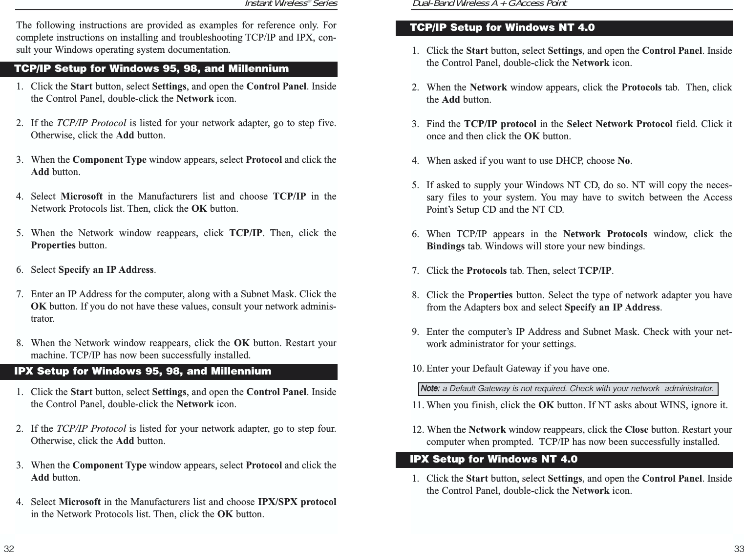 Dual-Band Wireless A + G Access Point1. Click the Start button, select Settings, and open the Control Panel. Insidethe Control Panel, double-click the Network icon.2. When the Network window appears, click the Protocols tab.  Then, clickthe Add button.3. Find the TCP/IP protocol in the Select Network Protocol field. Click itonce and then click the OK button.4. When asked if you want to use DHCP, choose No.5. If asked to supply your Windows NT CD, do so. NT will copy the neces-sary files to your system. You may have to switch between the AccessPoint’s Setup CD and the NT CD.6. When TCP/IP appears in the Network Protocols window, click theBindings tab. Windows will store your new bindings. 7. Click the Protocols tab. Then, select TCP/IP.8. Click the Properties button. Select the type of network adapter you havefrom the Adapters box and select Specify an IP Address. 9. Enter the computer’s IP Address and Subnet Mask. Check with your net-work administrator for your settings.10. Enter your Default Gateway if you have one.11. When you finish, click the OK button. If NT asks about WINS, ignore it. 12. When the Network window reappears, click the Close button. Restart yourcomputer when prompted.  TCP/IP has now been successfully installed. 1. Click the Start button, select Settings, and open the Control Panel. Insidethe Control Panel, double-click the Network icon.33Instant Wireless® SeriesThe following instructions are provided as examples for reference only. Forcomplete instructions on installing and troubleshooting TCP/IP and IPX, con-sult your Windows operating system documentation.1. Click the Start button, select Settings, and open the Control Panel. Insidethe Control Panel, double-click the Network icon.2. If the TCP/IP Protocol is listed for your network adapter, go to step five.Otherwise, click the Add button.3. When the Component Type window appears, select Protocol and click theAdd button.4. Select  Microsoft in the Manufacturers list and choose TCP/IP in theNetwork Protocols list. Then, click the OK button.5. When the Network window reappears, click TCP/IP. Then, click theProperties button.6. Select Specify an IP Address. 7. Enter an IP Address for the computer, along with a Subnet Mask. Click theOK button. If you do not have these values, consult your network adminis-trator.8. When the Network window reappears, click the OK button. Restart yourmachine. TCP/IP has now been successfully installed.1. Click the Start button, select Settings, and open the Control Panel. Insidethe Control Panel, double-click the Network icon.2. If the TCP/IP Protocol is listed for your network adapter, go to step four.Otherwise, click the Add button.3. When the Component Type window appears, select Protocol and click theAdd button.4. Select Microsoft in the Manufacturers list and choose IPX/SPX protocolin the Network Protocols list. Then, click the OK button.32TCP/IP Setup for Windows NT 4.0NNoottee::a Default Gateway is not required. Check with your network  administrator.IPX Setup for Windows NT 4.0TCP/IP Setup for Windows 95, 98, and MillenniumIPX Setup for Windows 95, 98, and Millennium