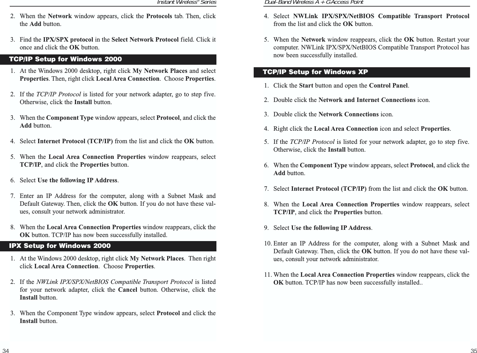Dual-Band Wireless A + G Access Point4. Select  NWLink IPX/SPX/NetBIOS Compatible Transport Protocolfrom the list and click the OK button.  5. When the Network window reappears, click the OK button. Restart yourcomputer. NWLink IPX/SPX/NetBIOS Compatible Transport Protocol hasnow been successfully installed.1. Click the Start button and open the Control Panel.2. Double click the Network and Internet Connections icon.3. Double click the Network Connections icon.4. Right click the Local Area Connection icon and select Properties.5. If the TCP/IP Protocol is listed for your network adapter, go to step five.Otherwise, click the Install button.6. When the Component Type window appears, select Protocol, and click theAdd button.7. Select Internet Protocol (TCP/IP) from the list and click the OK button.8. When the Local Area Connection Properties window reappears, selectTCP/IP, and click the Properties button.9. Select Use the following IP Address. 10. Enter an IP Address for the computer, along with a Subnet Mask andDefault Gateway. Then, click the OK button. If you do not have these val-ues, consult your network administrator.11. When the Local Area Connection Properties window reappears, click theOK button. TCP/IP has now been successfully installed..35Instant Wireless® Series2. When the Network window appears, click the Protocols tab. Then, clickthe Add button.3. Find the IPX/SPX protocol in the Select Network Protocol field. Click itonce and click the OK button.1. At the Windows 2000 desktop, right click My Network Places and selectProperties. Then, right click Local Area Connection.  Choose Properties.2. If the TCP/IP Protocol is listed for your network adapter, go to step five.Otherwise, click the Install button.3. When the Component Type window appears, select Protocol, and click theAdd button.4. Select Internet Protocol (TCP/IP) from the list and click the OK button.5. When the Local Area Connection Properties window reappears, selectTCP/IP, and click the Properties button.6. Select Use the following IP Address. 7. Enter an IP Address for the computer, along with a Subnet Mask andDefault Gateway. Then, click the OK button. If you do not have these val-ues, consult your network administrator.8. When the Local Area Connection Properties window reappears, click theOK button. TCP/IP has now been successfully installed.1. At the Windows 2000 desktop, right click My Network Places.  Then rightclick Local Area Connection.  Choose Properties.2. If the NWLink IPX/SPX/NetBIOS Compatible Transport Protocol is listedfor your network adapter, click the Cancel button. Otherwise, click theInstall button.3. When the Component Type window appears, select Protocol and click theInstall button.34TCP/IP Setup for Windows XPTCP/IP Setup for Windows 2000IPX Setup for Windows 2000