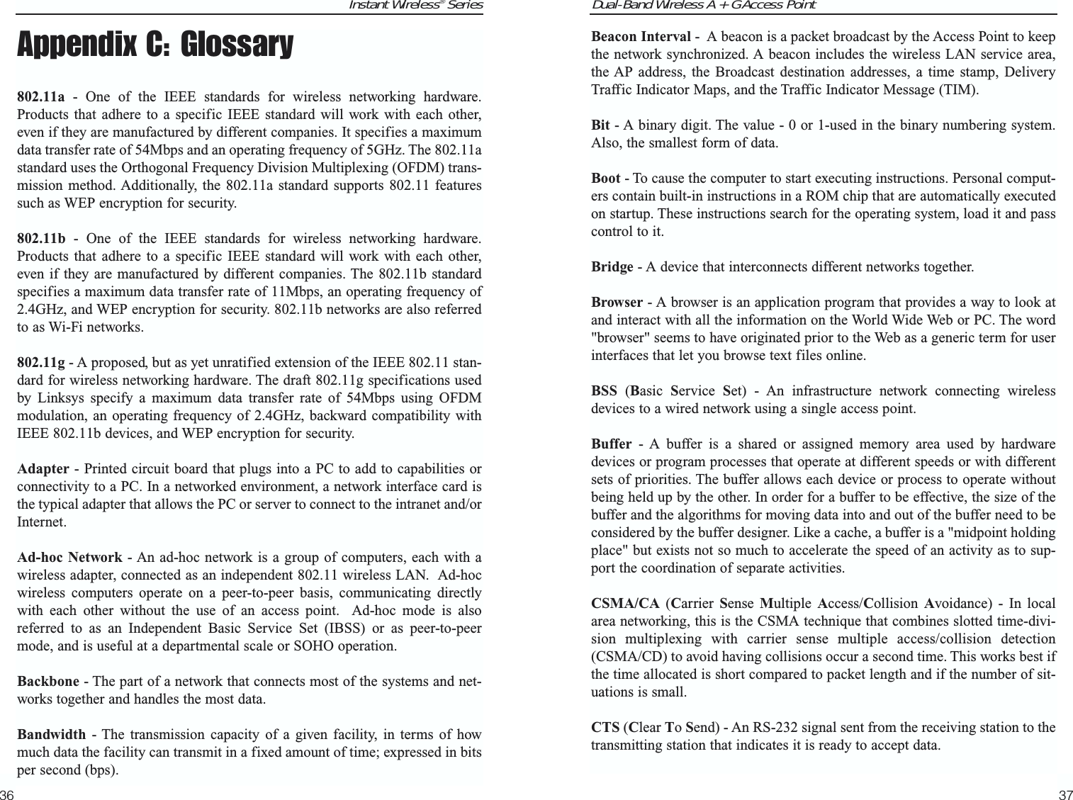 Dual-Band Wireless A + G Access Point37Instant Wireless® Series36Beacon Interval -  A beacon is a packet broadcast by the Access Point to keepthe network synchronized. A beacon includes the wireless LAN service area,the AP address, the Broadcast destination addresses, a time stamp, DeliveryTraffic Indicator Maps, and the Traffic Indicator Message (TIM).Bit - A binary digit. The value - 0 or 1-used in the binary numbering system.Also, the smallest form of data.Boot - To cause the computer to start executing instructions. Personal comput-ers contain built-in instructions in a ROM chip that are automatically executedon startup. These instructions search for the operating system, load it and passcontrol to it. Bridge - A device that interconnects different networks together. Browser - A browser is an application program that provides a way to look atand interact with all the information on the World Wide Web or PC. The word&quot;browser&quot; seems to have originated prior to the Web as a generic term for userinterfaces that let you browse text files online. BSS (Basic  Service  Set) - An infrastructure network connecting wirelessdevices to a wired network using a single access point.Buffer - A buffer is a shared or assigned memory area used by hardwaredevices or program processes that operate at different speeds or with differentsets of priorities. The buffer allows each device or process to operate withoutbeing held up by the other. In order for a buffer to be effective, the size of thebuffer and the algorithms for moving data into and out of the buffer need to beconsidered by the buffer designer. Like a cache, a buffer is a &quot;midpoint holdingplace&quot; but exists not so much to accelerate the speed of an activity as to sup-port the coordination of separate activities. CSMA/CA (Carrier  Sense  Multiple  Access/Collision  Avoidance) - In localarea networking, this is the CSMA technique that combines slotted time-divi-sion multiplexing with carrier sense multiple access/collision detection(CSMA/CD) to avoid having collisions occur a second time. This works best ifthe time allocated is short compared to packet length and if the number of sit-uations is small.CTS (Clear To Send) - An RS-232 signal sent from the receiving station to thetransmitting station that indicates it is ready to accept data.Appendix C: Glossary802.11a - One of the IEEE standards for wireless networking hardware.Products that adhere to a specific IEEE standard will work with each other,even if they are manufactured by different companies. It specifies a maximumdata transfer rate of 54Mbps and an operating frequency of 5GHz. The 802.11astandard uses the Orthogonal Frequency Division Multiplexing (OFDM) trans-mission method. Additionally, the 802.11a standard supports 802.11 featuressuch as WEP encryption for security.802.11b - One of the IEEE standards for wireless networking hardware.Products that adhere to a specific IEEE standard will work with each other,even if they are manufactured by different companies. The 802.11b standardspecifies a maximum data transfer rate of 11Mbps, an operating frequency of2.4GHz, and WEP encryption for security. 802.11b networks are also referredto as Wi-Fi networks.802.11g - A proposed, but as yet unratified extension of the IEEE 802.11 stan-dard for wireless networking hardware. The draft 802.11g specifications usedby Linksys specify a maximum data transfer rate of 54Mbps using OFDMmodulation, an operating frequency of 2.4GHz, backward compatibility withIEEE 802.11b devices, and WEP encryption for security.Adapter - Printed circuit board that plugs into a PC to add to capabilities orconnectivity to a PC. In a networked environment, a network interface card isthe typical adapter that allows the PC or server to connect to the intranet and/orInternet.Ad-hoc Network - An ad-hoc network is a group of computers, each with awireless adapter, connected as an independent 802.11 wireless LAN.  Ad-hocwireless computers operate on a peer-to-peer basis, communicating directlywith each other without the use of an access point.  Ad-hoc mode is alsoreferred to as an Independent Basic Service Set (IBSS) or as peer-to-peermode, and is useful at a departmental scale or SOHO operation.Backbone - The part of a network that connects most of the systems and net-works together and handles the most data.Bandwidth - The transmission capacity of a given facility, in terms of howmuch data the facility can transmit in a fixed amount of time; expressed in bitsper second (bps).