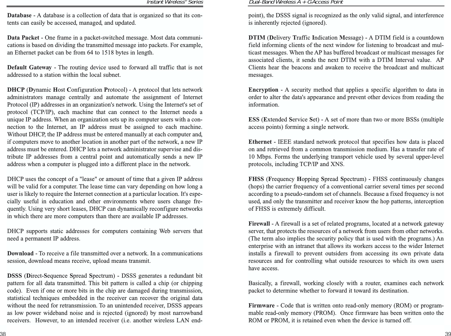 Dual-Band Wireless A + G Access Point39Instant Wireless® Series38point), the DSSS signal is recognized as the only valid signal, and interferenceis inherently rejected (ignored).DTIM (Delivery Traffic Indication Message) - A DTIM field is a countdownfield informing clients of the next window for listening to broadcast and mul-ticast messages. When the AP has buffered broadcast or multicast messages forassociated clients, it sends the next DTIM with a DTIM Interval value.  APClients hear the beacons and awaken to receive the broadcast and multicastmessages.Encryption - A security method that applies a specific algorithm to data inorder to alter the data&apos;s appearance and prevent other devices from reading theinformation. ESS (Extended Service Set) - A set of more than two or more BSSs (multipleaccess points) forming a single network.Ethernet - IEEE standard network protocol that specifies how data is placedon and retrieved from a common transmission medium. Has a transfer rate of10 Mbps. Forms the underlying transport vehicle used by several upper-levelprotocols, including TCP/IP and XNS.FHSS (Frequency Hopping  Spread Spectrum) - FHSS continuously changes(hops) the carrier frequency of a conventional carrier several times per secondaccording to a pseudo-random set of channels. Because a fixed frequency is notused, and only the transmitter and receiver know the hop patterns, interceptionof FHSS is extremely difficult.Firewall - A firewall is a set of related programs, located at a network gatewayserver, that protects the resources of a network from users from other networks.(The term also implies the security policy that is used with the programs.) Anenterprise with an intranet that allows its workers access to the wider Internetinstalls a firewall to prevent outsiders from accessing its own private dataresources and for controlling what outside resources to which its own usershave access. Basically, a firewall, working closely with a router, examines each networkpacket to determine whether to forward it toward its destination.Firmware - Code that is written onto read-only memory (ROM) or program-mable read-only memory (PROM).  Once firmware has been written onto theROM or PROM, it is retained even when the device is turned off.Database - A database is a collection of data that is organized so that its con-tents can easily be accessed, managed, and updated. Data Packet - One frame in a packet-switched message. Most data communi-cations is based on dividing the transmitted message into packets. For example,an Ethernet packet can be from 64 to 1518 bytes in length.Default Gateway - The routing device used to forward all traffic that is notaddressed to a station within the local subnet.DHCP (Dynamic Host Configuration Protocol) - A protocol that lets networkadministrators manage centrally and automate the assignment of InternetProtocol (IP) addresses in an organization&apos;s network. Using the Internet&apos;s set ofprotocol (TCP/IP), each machine that can connect to the Internet needs aunique IP address. When an organization sets up its computer users with a con-nection to the Internet, an IP address must be assigned to each machine.Without DHCP, the IP address must be entered manually at each computer and,if computers move to another location in another part of the network, a new IPaddress must be entered. DHCP lets a network administrator supervise and dis-tribute IP addresses from a central point and automatically sends a new IPaddress when a computer is plugged into a different place in the network. DHCP uses the concept of a &quot;lease&quot; or amount of time that a given IP addresswill be valid for a computer. The lease time can vary depending on how long auser is likely to require the Internet connection at a particular location. It&apos;s espe-cially useful in education and other environments where users change fre-quently. Using very short leases, DHCP can dynamically reconfigure networksin which there are more computers than there are available IP addresses. DHCP supports static addresses for computers containing Web servers thatneed a permanent IP address. Download - To receive a file transmitted over a network. In a communicationssession, download means receive, upload means transmit. DSSS (Direct-Sequence Spread Spectrum) - DSSS generates a redundant bitpattern for all data transmitted. This bit pattern is called a chip (or chippingcode).  Even if one or more bits in the chip are damaged during transmission,statistical techniques embedded in the receiver can recover the original datawithout the need for retransmission. To an unintended receiver, DSSS appearsas low power wideband noise and is rejected (ignored) by most narrowbandreceivers.  However, to an intended receiver (i.e. another wireless LAN end-