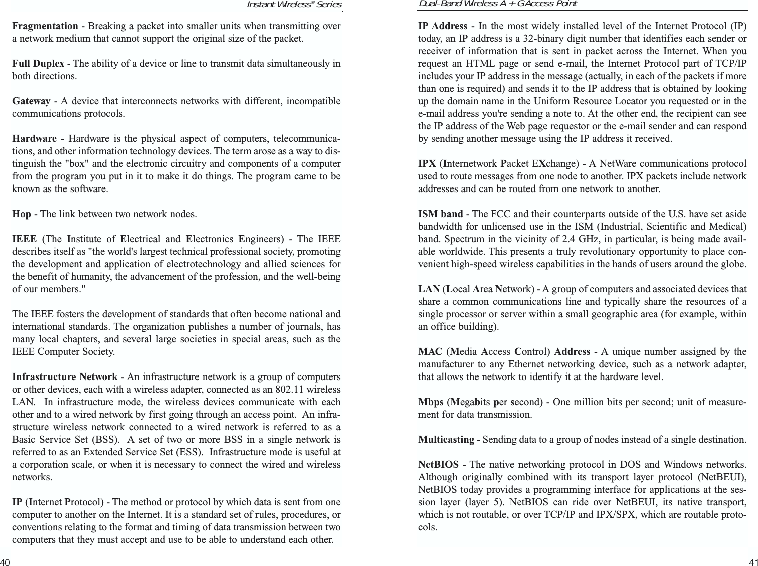 Dual-Band Wireless A + G Access PointIP Address - In the most widely installed level of the Internet Protocol (IP)today, an IP address is a 32-binary digit number that identifies each sender orreceiver of information that is sent in packet across the Internet. When yourequest an HTML page or send e-mail, the Internet Protocol part of TCP/IPincludes your IP address in the message (actually, in each of the packets if morethan one is required) and sends it to the IP address that is obtained by lookingup the domain name in the Uniform Resource Locator you requested or in thee-mail address you&apos;re sending a note to. At the other end, the recipient can seethe IP address of the Web page requestor or the e-mail sender and can respondby sending another message using the IP address it received. IPX (Internetwork Packet EXchange) - A NetWare communications protocolused to route messages from one node to another. IPX packets include networkaddresses and can be routed from one network to another.ISM band - The FCC and their counterparts outside of the U.S. have set asidebandwidth for unlicensed use in the ISM (Industrial, Scientific and Medical)band. Spectrum in the vicinity of 2.4 GHz, in particular, is being made avail-able worldwide. This presents a truly revolutionary opportunity to place con-venient high-speed wireless capabilities in the hands of users around the globe.LAN (Local Area Network) - A group of computers and associated devices thatshare a common communications line and typically share the resources of asingle processor or server within a small geographic area (for example, withinan office building). MAC (Media  Access Control)  Address - A unique number assigned by themanufacturer to any Ethernet networking device, such as a network adapter,that allows the network to identify it at the hardware level.Mbps (Megabits per second) - One million bits per second; unit of measure-ment for data transmission.Multicasting - Sending data to a group of nodes instead of a single destination.NetBIOS - The native networking protocol in DOS and Windows networks.Although originally combined with its transport layer protocol (NetBEUI),NetBIOS today provides a programming interface for applications at the ses-sion layer (layer 5). NetBIOS can ride over NetBEUI, its native transport,which is not routable, or over TCP/IP and IPX/SPX, which are routable proto-cols.41Fragmentation - Breaking a packet into smaller units when transmitting overa network medium that cannot support the original size of the packet. Full Duplex - The ability of a device or line to transmit data simultaneously inboth directions.Gateway - A device that interconnects networks with different, incompatiblecommunications protocols. Hardware - Hardware is the physical aspect of computers, telecommunica-tions, and other information technology devices. The term arose as a way to dis-tinguish the &quot;box&quot; and the electronic circuitry and components of a computerfrom the program you put in it to make it do things. The program came to beknown as the software.Hop - The link between two network nodes.IEEE (The Institute of Electrical and Electronics  Engineers) - The IEEEdescribes itself as &quot;the world&apos;s largest technical professional society, promotingthe development and application of electrotechnology and allied sciences forthe benefit of humanity, the advancement of the profession, and the well-beingof our members.&quot; The IEEE fosters the development of standards that often become national andinternational standards. The organization publishes a number of journals, hasmany local chapters, and several large societies in special areas, such as theIEEE Computer Society.Infrastructure Network - An infrastructure network is a group of computersor other devices, each with a wireless adapter, connected as an 802.11 wirelessLAN.  In infrastructure mode, the wireless devices communicate with eachother and to a wired network by first going through an access point.  An infra-structure wireless network connected to a wired network is referred to as aBasic Service Set (BSS).  A set of two or more BSS in a single network isreferred to as an Extended Service Set (ESS).  Infrastructure mode is useful ata corporation scale, or when it is necessary to connect the wired and wirelessnetworks.IP (Internet Protocol) - The method or protocol by which data is sent from onecomputer to another on the Internet. It is a standard set of rules, procedures, orconventions relating to the format and timing of data transmission between twocomputers that they must accept and use to be able to understand each other.Instant Wireless® Series40