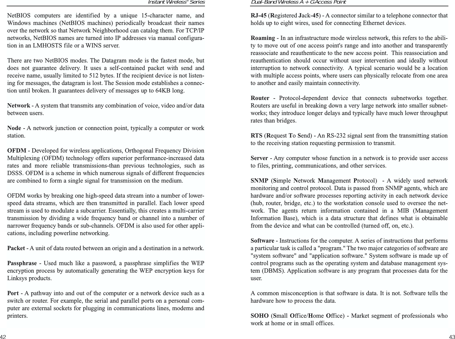Dual-Band Wireless A + G Access PointRJ-45 (Registered Jack-45) - A connector similar to a telephone connector thatholds up to eight wires, used for connecting Ethernet devices.Roaming - In an infrastructure mode wireless network, this refers to the abili-ty to move out of one access point&apos;s range and into another and transparentlyreassociate and reauthenticate to the new access point.  This reassociation andreauthentication should occur without user intervention and ideally withoutinterruption to network connectivity.  A typical scenario would be a locationwith multiple access points, where users can physically relocate from one areato another and easily maintain connectivity.Router - Protocol-dependent device that connects subnetworks together.Routers are useful in breaking down a very large network into smaller subnet-works; they introduce longer delays and typically have much lower throughputrates than bridges. RTS (Request To Send) - An RS-232 signal sent from the transmitting stationto the receiving station requesting permission to transmit. Server - Any computer whose function in a network is to provide user accessto files, printing, communications, and other services. SNMP (Simple  Network  Management  Protocol)  - A widely used networkmonitoring and control protocol. Data is passed from SNMP agents, which arehardware and/or software processes reporting activity in each network device(hub, router, bridge, etc.) to the workstation console used to oversee the net-work. The agents return information contained in a MIB (ManagementInformation Base), which is a data structure that defines what is obtainablefrom the device and what can be controlled (turned off, on, etc.).Software - Instructions for the computer. A series of instructions that performsa particular task is called a &quot;program.&quot; The two major categories of software are&quot;system software&quot; and &quot;application software.&quot; System software is made up ofcontrol programs such as the operating system and database management sys-tem (DBMS). Application software is any program that processes data for theuser.A common misconception is that software is data. It is not. Software tells thehardware how to process the data.SOHO (Small Office/Home Office) - Market segment of professionals whowork at home or in small offices.43Instant Wireless® SeriesNetBIOS computers are identified by a unique 15-character name, andWindows machines (NetBIOS machines) periodically broadcast their namesover the network so that Network Neighborhood can catalog them. For TCP/IPnetworks, NetBIOS names are turned into IP addresses via manual configura-tion in an LMHOSTS file or a WINS server.There are two NetBIOS modes. The Datagram mode is the fastest mode, butdoes not guarantee delivery. It uses a self-contained packet with send andreceive name, usually limited to 512 bytes. If the recipient device is not listen-ing for messages, the datagram is lost. The Session mode establishes a connec-tion until broken. It guarantees delivery of messages up to 64KB long. Network - A system that transmits any combination of voice, video and/or databetween users. Node - A network junction or connection point, typically a computer or workstation.OFDM - Developed for wireless applications, Orthogonal Frequency DivisionMultiplexing (OFDM) technology offers superior performance-increased datarates and more reliable transmissions-than previous technologies, such asDSSS. OFDM is a scheme in which numerous signals of different frequenciesare combined to form a single signal for transmission on the medium. OFDM works by breaking one high-speed data stream into a number of lower-speed data streams, which are then transmitted in parallel. Each lower speedstream is used to modulate a subcarrier. Essentially, this creates a multi-carriertransmission by dividing a wide frequency band or channel into a number ofnarrower frequency bands or sub-channels. OFDM is also used for other appli-cations, including powerline networking.Packet - A unit of data routed between an origin and a destination in a network.Passphrase - Used much like a password, a passphrase simplifies the WEPencryption process by automatically generating the WEP encryption keys forLinksys products.Port - A pathway into and out of the computer or a network device such as aswitch or router. For example, the serial and parallel ports on a personal com-puter are external sockets for plugging in communications lines, modems andprinters. 42
