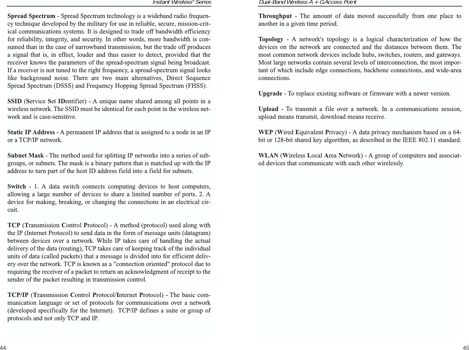 Dual-Band Wireless A + G Access PointThroughput - The amount of data moved successfully from one place toanother in a given time period.Topology - A network&apos;s topology is a logical characterization of how thedevices on the network are connected and the distances between them. Themost common network devices include hubs, switches, routers, and gateways.Most large networks contain several levels of interconnection, the most impor-tant of which include edge connections, backbone connections, and wide-areaconnections.Upgrade - To replace existing software or firmware with a newer version. Upload - To transmit a file over a network. In a communications session,upload means transmit, download means receive. WEP (Wired Equivalent Privacy) - A data privacy mechanism based on a 64-bit or 128-bit shared key algorithm, as described in the IEEE 802.11 standard. WLAN (Wireless Local Area Network) - A group of computers and associat-ed devices that communicate with each other wirelessly.45Instant Wireless® SeriesSpread Spectrum - Spread Spectrum technology is a wideband radio frequen-cy technique developed by the military for use in reliable, secure, mission-crit-ical communications systems. It is designed to trade off bandwidth efficiencyfor reliability, integrity, and security. In other words, more bandwidth is con-sumed than in the case of narrowband transmission, but the trade off producesa signal that is, in effect, louder and thus easier to detect, provided that thereceiver knows the parameters of the spread-spectrum signal being broadcast.If a receiver is not tuned to the right frequency, a spread-spectrum signal lookslike background noise. There are two main alternatives, Direct SequenceSpread Spectrum (DSSS) and Frequency Hopping Spread Spectrum (FHSS).SSID (Service Set IDentifier) - A unique name shared among all points in awireless network. The SSID must be identical for each point in the wireless net-work and is case-sensitive. Static IP Address - A permanent IP address that is assigned to a node in an IPor a TCP/IP network. Subnet Mask - The method used for splitting IP networks into a series of sub-groups, or subnets. The mask is a binary pattern that is matched up with the IPaddress to turn part of the host ID address field into a field for subnets. Switch - 1. A data switch connects computing devices to host computers,allowing a large number of devices to share a limited number of ports. 2. Adevice for making, breaking, or changing the connections in an electrical cir-cuit.TCP (Transmission Control Protocol) - A method (protocol) used along withthe IP (Internet Protocol) to send data in the form of message units (datagram)between devices over a network. While IP takes care of handling the actualdelivery of the data (routing), TCP takes care of keeping track of the individualunits of data (called packets) that a message is divided into for efficient deliv-ery over the network. TCP is known as a &quot;connection oriented&quot; protocol due torequiring the receiver of a packet to return an acknowledgment of receipt to thesender of the packet resulting in transmission control.TCP/IP (Transmission Control Protocol/Internet Protocol) - The basic com-munication language or set of protocols for communications over a network(developed specifically for the Internet).  TCP/IP defines a suite or group ofprotocols and not only TCP and IP.44