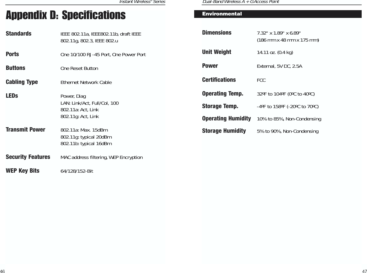 Dual-Band Wireless A + G Access Point47Instant Wireless® SeriesAppendix D: SpecificationsStandards IEEE 802.11a, IEEE802.11b, draft IEEE802.11g, 802.3, IEEE 802.uPorts One 10/100 RJ-45 Port, One Power PortButtons One Reset ButtonCabling Type Ethernet Network CableLEDs Power, DiagLAN: Link/Act, Full/Col, 100802.11a:Act, Link802.11g:Act, LinkTransmit Power802.11a:Max. 15dBm802.11g:typical 20dBm802.11b: typical 16dBmSecurity Features MAC address filtering,WEP EncryptionWEP Key Bits 64/128/152-Bit46Dimensions 7.32&quot; x 1.89&quot; x 6.89&quot; (186 mm x 48 mm x 175 mm)Unit Weight 14.11 oz. (0.4 kg)Power External, 5V DC, 2.5ACertifications FCCOperating Temp. 32ºF to 104ºF (0ºC to 40ºC) Storage Temp. -4ºF to 158ºF (-20ºC to 70ºC) Operating Humidity 10% to 85%, Non-CondensingStorage Humidity 5% to 90%, Non-Condensing Environmental