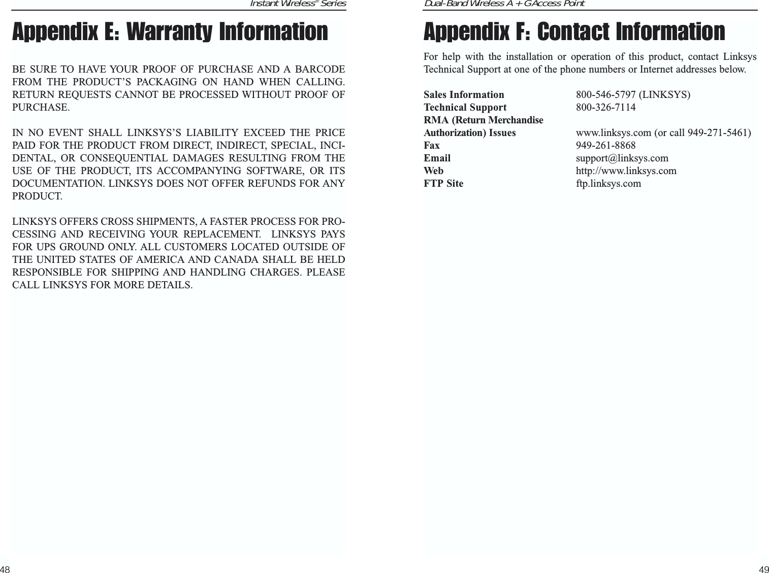 Dual-Band Wireless A + G Access Point49Instant Wireless® Series48Appendix F: Contact InformationFor help with the installation or operation of this product, contact LinksysTechnical Support at one of the phone numbers or Internet addresses below.Sales Information 800-546-5797 (LINKSYS)Technical Support 800-326-7114RMA (Return MerchandiseAuthorization) Issues www.linksys.com (or call 949-271-5461)Fax 949-261-8868Email support@linksys.comWeb http://www.linksys.comFTP Site ftp.linksys.comAppendix E: Warranty InformationBE SURE TO HAVE YOUR PROOF OF PURCHASE AND A BARCODEFROM THE PRODUCT’S PACKAGING ON HAND WHEN CALLING.RETURN REQUESTS CANNOT BE PROCESSED WITHOUT PROOF OFPURCHASE. IN NO EVENT SHALL LINKSYS’S LIABILITY EXCEED THE PRICEPAID FOR THE PRODUCT FROM DIRECT, INDIRECT, SPECIAL, INCI-DENTAL, OR CONSEQUENTIAL DAMAGES RESULTING FROM THEUSE OF THE PRODUCT, ITS ACCOMPANYING SOFTWARE, OR ITSDOCUMENTATION. LINKSYS DOES NOT OFFER REFUNDS FOR ANYPRODUCT. LINKSYS OFFERS CROSS SHIPMENTS, A FASTER PROCESS FOR PRO-CESSING AND RECEIVING YOUR REPLACEMENT.  LINKSYS PAYSFOR UPS GROUND ONLY. ALL CUSTOMERS LOCATED OUTSIDE OFTHE UNITED STATES OF AMERICA AND CANADA SHALL BE HELDRESPONSIBLE FOR SHIPPING AND HANDLING CHARGES. PLEASECALL LINKSYS FOR MORE DETAILS.