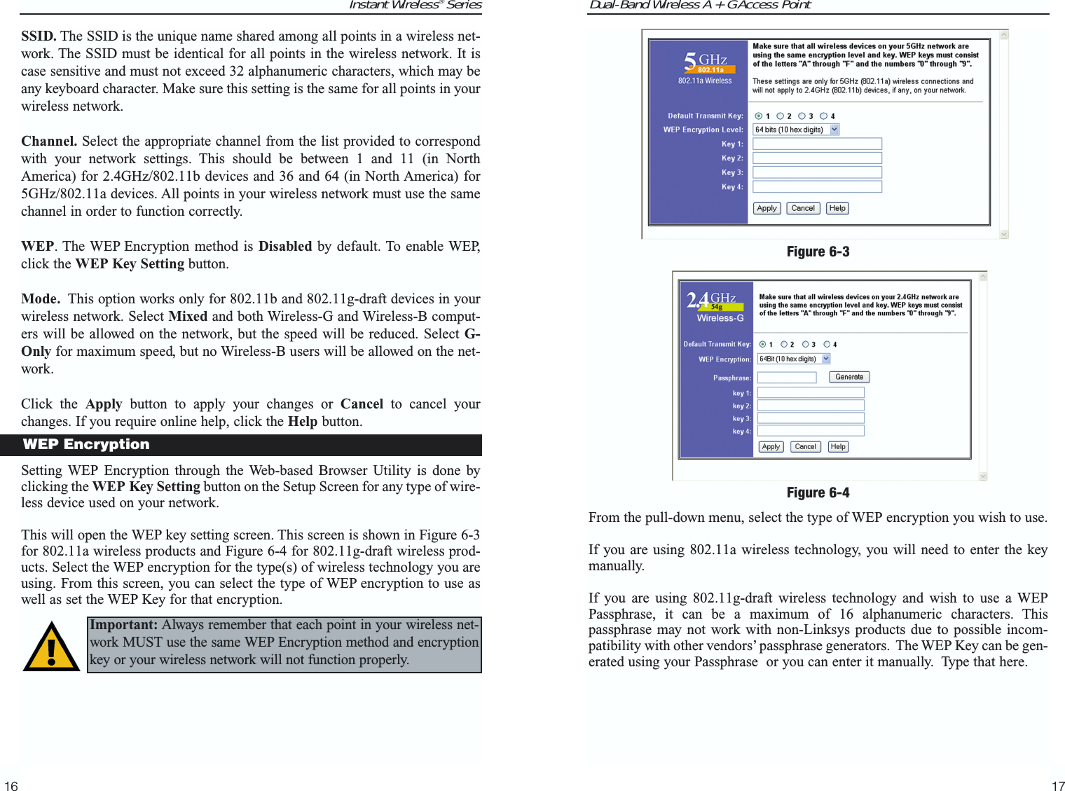 Dual-Band Wireless A + G Access Point17Instant Wireless® Series16From the pull-down menu, select the type of WEP encryption you wish to use.If you are using 802.11a wireless technology, you will need to enter the keymanually. If you are using 802.11g-draft wireless technology and wish to use a WEPPassphrase, it can be a maximum of 16 alphanumeric characters. Thispassphrase may not work with non-Linksys products due to possible incom-patibility with other vendors’ passphrase generators. The WEP Key can be gen-erated using your Passphrase  or you can enter it manually.  Type that here. Figure 6-3SSID. The SSID is the unique name shared among all points in a wireless net-work. The SSID must be identical for all points in the wireless network. It iscase sensitive and must not exceed 32 alphanumeric characters, which may beany keyboard character. Make sure this setting is the same for all points in yourwireless network.Channel. Select the appropriate channel from the list provided to correspondwith your network settings. This should be between 1 and 11 (in NorthAmerica) for 2.4GHz/802.11b devices and 36 and 64 (in North America) for5GHz/802.11a devices. All points in your wireless network must use the samechannel in order to function correctly.WEP. The WEP Encryption method is Disabled by default. To enable WEP,click the WEP Key Setting button.Mode. This option works only for 802.11b and 802.11g-draft devices in yourwireless network. Select Mixed and both Wireless-G and Wireless-B comput-ers will be allowed on the network, but the speed will be reduced. Select G-Only for maximum speed, but no Wireless-B users will be allowed on the net-work.Click the Apply button to apply your changes or Cancel to cancel yourchanges. If you require online help, click the Help button.Setting WEP Encryption through the Web-based Browser Utility is done byclicking the WEP Key Setting button on the Setup Screen for any type of wire-less device used on your network.This will open the WEP key setting screen. This screen is shown in Figure 6-3for 802.11a wireless products and Figure 6-4 for 802.11g-draft wireless prod-ucts. Select the WEP encryption for the type(s) of wireless technology you areusing. From this screen, you can select the type of WEP encryption to use aswell as set the WEP Key for that encryption.WEP EncryptionFigure 6-4Important: Always remember that each point in your wireless net-work MUST use the same WEP Encryption method and encryptionkey or your wireless network will not function properly. 