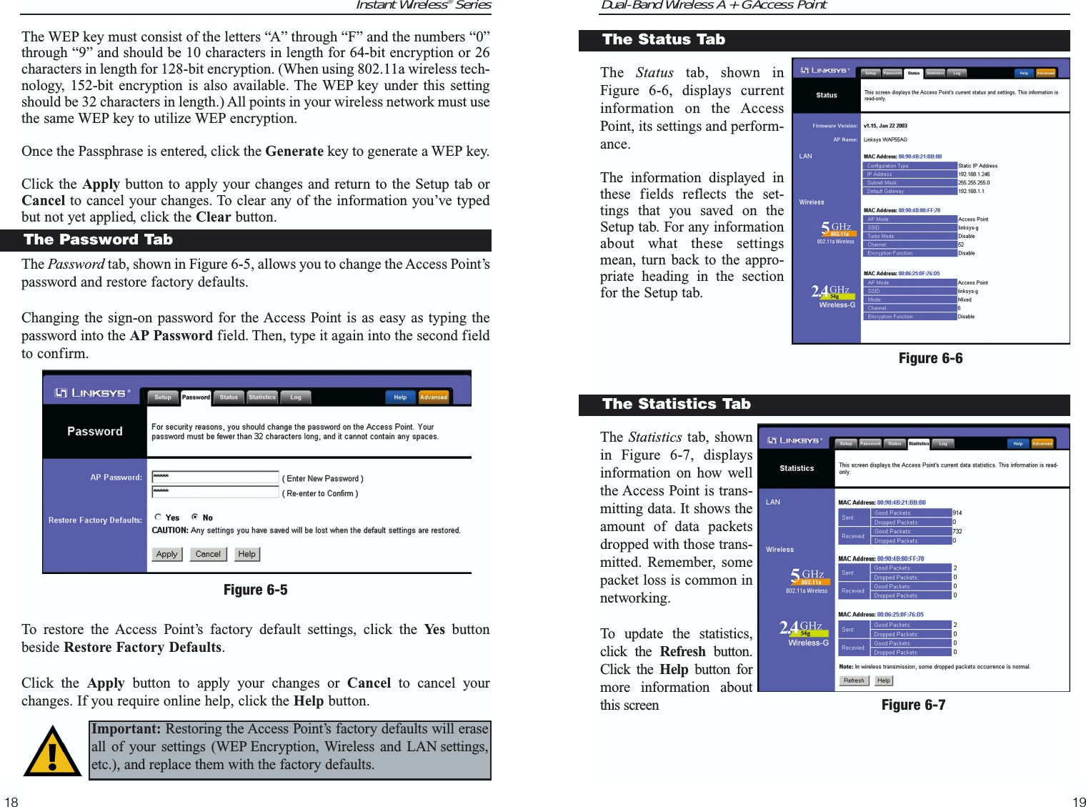 Dual-Band Wireless A + G Access PointThe  Status tab, shown inFigure 6-6, displays currentinformation on the AccessPoint, its settings and perform-ance.The information displayed inthese fields reflects the set-tings that you saved on theSetup tab. For any informationabout what these settingsmean, turn back to the appro-priate heading in the sectionfor the Setup tab.The Statistics tab, shownin Figure 6-7, displaysinformation on how wellthe Access Point is trans-mitting data. It shows theamount of data packetsdropped with those trans-mitted. Remember, somepacket loss is common innetworking.To update the statistics,click the Refresh button.Click the Help button formore information aboutthis screen19The Status TabFigure 6-6Instant Wireless® Series18The WEP key must consist of the letters “A” through “F” and the numbers “0”through “9” and should be 10 characters in length for 64-bit encryption or 26characters in length for 128-bit encryption. (When using 802.11a wireless tech-nology, 152-bit encryption is also available. The WEP key under this settingshould be 32 characters in length.) All points in your wireless network must usethe same WEP key to utilize WEP encryption.Once the Passphrase is entered, click the Generate key to generate a WEP key.Click the Apply button to apply your changes and return to the Setup tab orCancel to cancel your changes. To clear any of the information you’ve typedbut not yet applied, click the Clear button.The Password tab, shown in Figure 6-5, allows you to change the Access Point’spassword and restore factory defaults.Changing the sign-on password for the Access Point is as easy as typing thepassword into the AP Password field. Then, type it again into the second fieldto confirm.To restore the Access Point’s factory default settings, click the Ye s buttonbeside Restore Factory Defaults.Click the Apply button to apply your changes or Cancel to cancel yourchanges. If you require online help, click the Help button.Figure 6-5The Password TabImportant: Restoring the Access Point’s factory defaults will eraseall of your settings (WEP Encryption, Wireless and LAN settings,etc.), and replace them with the factory defaults.The Statistics TabFigure 6-7