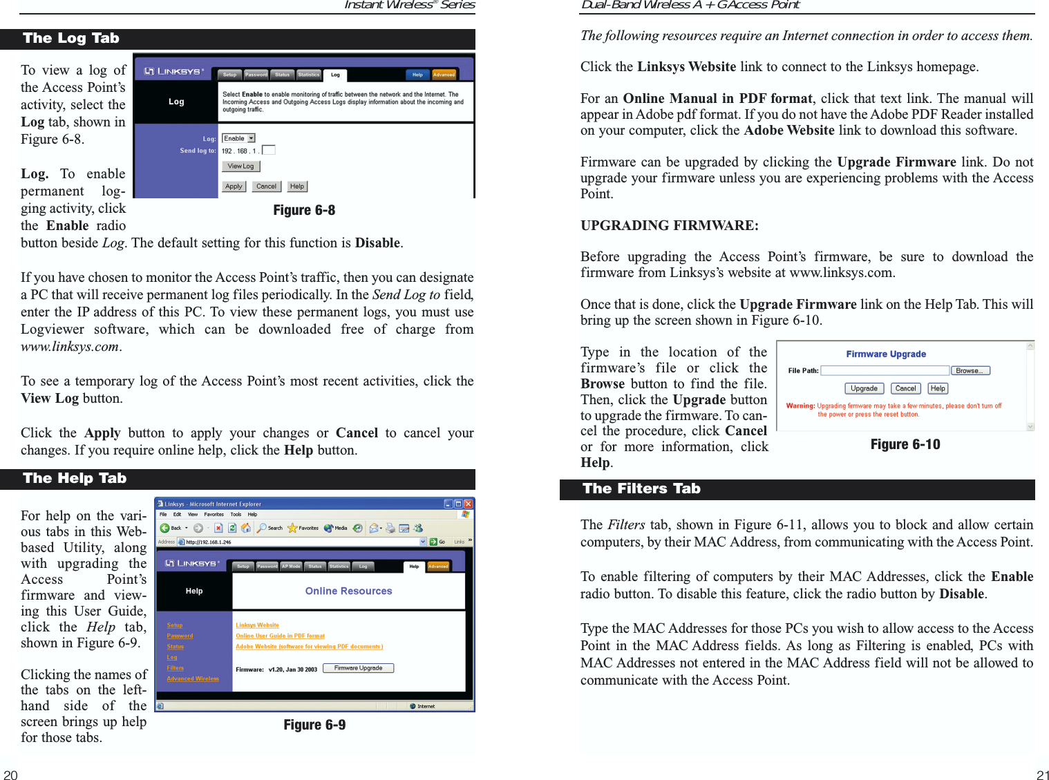 Dual-Band Wireless A + G Access Point21Instant Wireless® Series20The following resources require an Internet connection in order to access them.Click the Linksys Website link to connect to the Linksys homepage.For an Online Manual in PDF format, click that text link. The manual willappear in Adobe pdf format. If you do not have the Adobe PDF Reader installedon your computer, click the Adobe Website link to download this software.Firmware can be upgraded by clicking the Upgrade Firmware link. Do notupgrade your firmware unless you are experiencing problems with the AccessPoint.UPGRADING FIRMWARE:Before upgrading the Access Point’s firmware, be sure to download thefirmware from Linksys’s website at www.linksys.com.Once that is done, click the Upgrade Firmware link on the Help Tab. This willbring up the screen shown in Figure 6-10.Type in the location of thefirmware’s file or click theBrowse button to find the file.Then, click the Upgrade buttonto upgrade the firmware. To can-cel the procedure, click Cancelor for more information, clickHelp.The Filters tab, shown in Figure 6-11, allows you to block and allow certaincomputers, by their MAC Address, from communicating with the Access Point.To enable filtering of computers by their MAC Addresses, click the Enableradio button. To disable this feature, click the radio button by Disable.Type the MAC Addresses for those PCs you wish to allow access to the AccessPoint in the MAC Address fields. As long as Filtering is enabled, PCs withMAC Addresses not entered in the MAC Address field will not be allowed tocommunicate with the Access Point.Figure 6-10To view a log ofthe Access Point’sactivity, select theLog tab, shown inFigure 6-8.Log. To enablepermanent log-ging activity, clickthe  Enable radiobutton beside Log. The default setting for this function is Disable.If you have chosen to monitor the Access Point’s traffic, then you can designatea PC that will receive permanent log files periodically. In the Send Log to field,enter the IP address of this PC. To view these permanent logs, you must useLogviewer software, which can be downloaded free of charge fromwww.linksys.com.To see a temporary log of the Access Point’s most recent activities, click theView Log button.Click the Apply button to apply your changes or Cancel to cancel yourchanges. If you require online help, click the Help button.For help on the vari-ous tabs in this Web-based Utility, alongwith upgrading theAccess Point’sfirmware and view-ing this User Guide,click the Help tab,shown in Figure 6-9.Clicking the names ofthe tabs on the left-hand side of thescreen brings up helpfor those tabs.The Log TabFigure 6-8The Help TabFigure 6-9The Filters Tab
