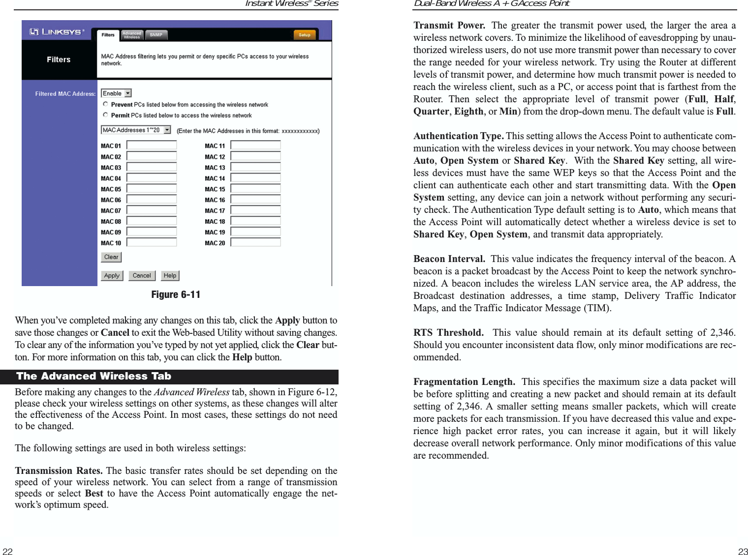 Dual-Band Wireless A + G Access Point23Instant Wireless® SeriesWhen you’ve completed making any changes on this tab, click the Apply button tosave those changes or Cancel to exit the Web-based Utility without saving changes.To clear any of the information you’ve typed by not yet applied, click the Clear but-ton. For more information on this tab, you can click the Help button.Before making any changes to the Advanced Wireless tab, shown in Figure 6-12,please check your wireless settings on other systems, as these changes will alterthe effectiveness of the Access Point. In most cases, these settings do not needto be changed.The following settings are used in both wireless settings:Transmission Rates. The basic transfer rates should be set depending on thespeed of your wireless network. You can select from a range of transmissionspeeds or select Best to have the Access Point automatically engage the net-work’s optimum speed.22Transmit Power. The greater the transmit power used, the larger the area awireless network covers. To minimize the likelihood of eavesdropping by unau-thorized wireless users, do not use more transmit power than necessary to coverthe range needed for your wireless network. Try using the Router at differentlevels of transmit power, and determine how much transmit power is needed toreach the wireless client, such as a PC, or access point that is farthest from theRouter. Then select the appropriate level of transmit power (Full,  Half,Quarter, Eighth, or Min) from the drop-down menu. The default value is Full.Authentication Type. This setting allows the Access Point to authenticate com-munication with the wireless devices in your network. You may choose betweenAuto, Open System or Shared Key.  With the Shared Key setting, all wire-less devices must have the same WEP keys so that the Access Point and theclient can authenticate each other and start transmitting data. With the OpenSystem setting, any device can join a network without performing any securi-ty check. The Authentication Type default setting is to Auto, which means thatthe Access Point will automatically detect whether a wireless device is set toShared Key, Open System, and transmit data appropriately. Beacon Interval. This value indicates the frequency interval of the beacon. Abeacon is a packet broadcast by the Access Point to keep the network synchro-nized. A beacon includes the wireless LAN service area, the AP address, theBroadcast destination addresses, a time stamp, Delivery Traffic IndicatorMaps, and the Traffic Indicator Message (TIM).RTS Threshold. This value should remain at its default setting of 2,346.Should you encounter inconsistent data flow, only minor modifications are rec-ommended.Fragmentation Length. This specifies the maximum size a data packet willbe before splitting and creating a new packet and should remain at its defaultsetting of 2,346. A smaller setting means smaller packets, which will createmore packets for each transmission. If you have decreased this value and expe-rience high packet error rates, you can increase it again, but it will likelydecrease overall network performance. Only minor modifications of this valueare recommended.The Advanced Wireless TabFigure 6-11