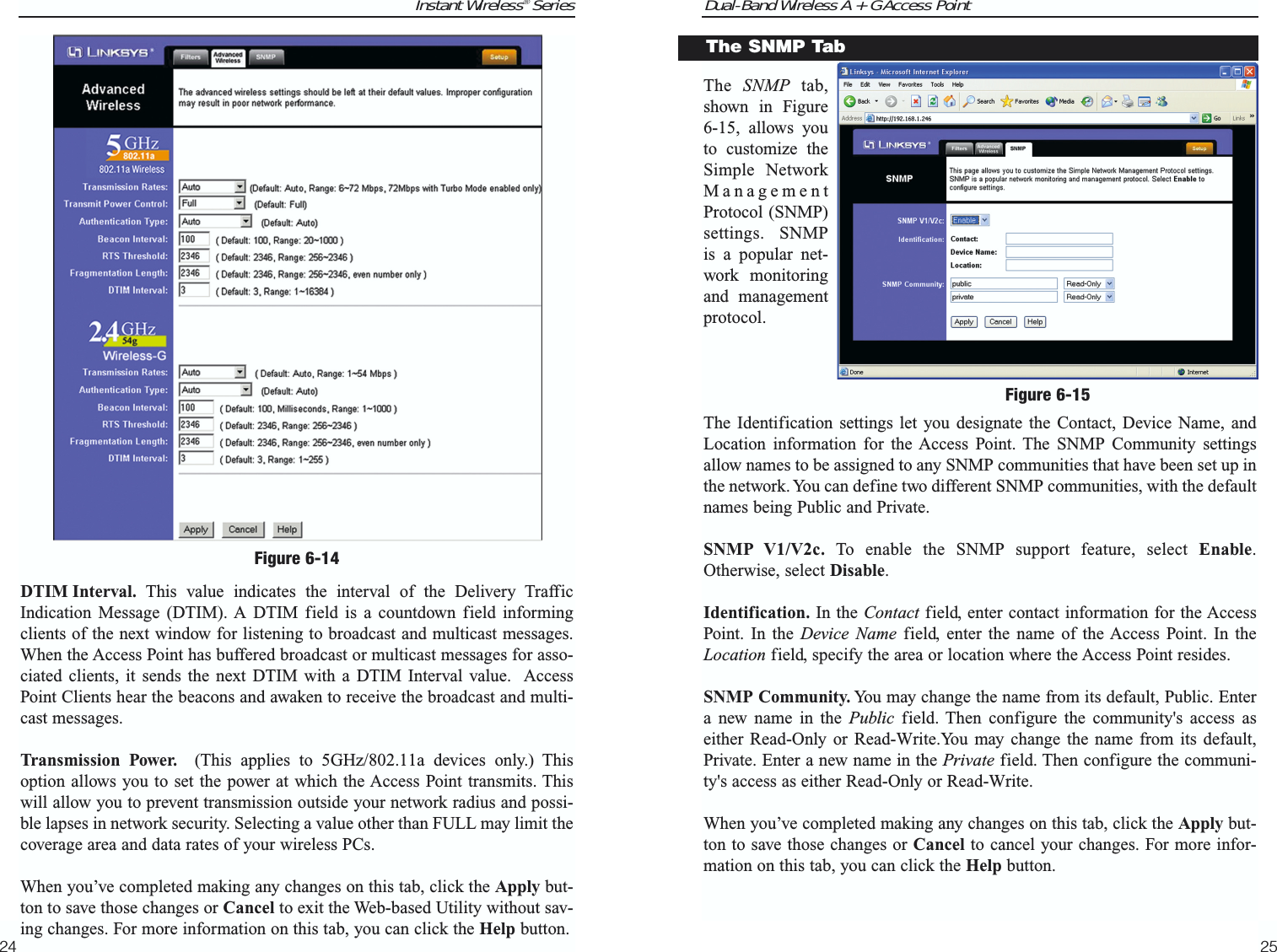 Dual-Band Wireless A + G Access PointThe  SNMP tab,shown in Figure6-15, allows youto customize theSimple NetworkManagementProtocol (SNMP)settings. SNMPis a popular net-work monitoringand managementprotocol. The Identification settings let you designate the Contact, Device Name, andLocation information for the Access Point. The SNMP Community settingsallow names to be assigned to any SNMP communities that have been set up inthe network. You can define two different SNMP communities, with the defaultnames being Public and Private.SNMP V1/V2c. To enable the SNMP support feature, select Enable.Otherwise, select Disable.Identification. In the Contact field, enter contact information for the AccessPoint. In the Device Name field, enter the name of the Access Point. In theLocation field, specify the area or location where the Access Point resides.SNMP Community. You may change the name from its default, Public. Entera new name in the Public field. Then configure the community&apos;s access aseither Read-Only or Read-Write.You may change the name from its default,Private. Enter a new name in the Private field. Then configure the communi-ty&apos;s access as either Read-Only or Read-Write.When you’ve completed making any changes on this tab, click the Apply but-ton to save those changes or Cancel to cancel your changes. For more infor-mation on this tab, you can click the Help button.25Instant Wireless® SeriesDTIM Interval. This value indicates the interval of the Delivery TrafficIndication Message (DTIM). A DTIM field is a countdown field informingclients of the next window for listening to broadcast and multicast messages.When the Access Point has buffered broadcast or multicast messages for asso-ciated clients, it sends the next DTIM with a DTIM Interval value.  AccessPoint Clients hear the beacons and awaken to receive the broadcast and multi-cast messages.  Transmission Power. (This applies to 5GHz/802.11a devices only.) Thisoption allows you to set the power at which the Access Point transmits. Thiswill allow you to prevent transmission outside your network radius and possi-ble lapses in network security. Selecting a value other than FULL may limit thecoverage area and data rates of your wireless PCs.When you’ve completed making any changes on this tab, click the Apply but-ton to save those changes or Cancel to exit the Web-based Utility without sav-ing changes. For more information on this tab, you can click the Help button.24Figure 6-15The SNMP TabFigure 6-14