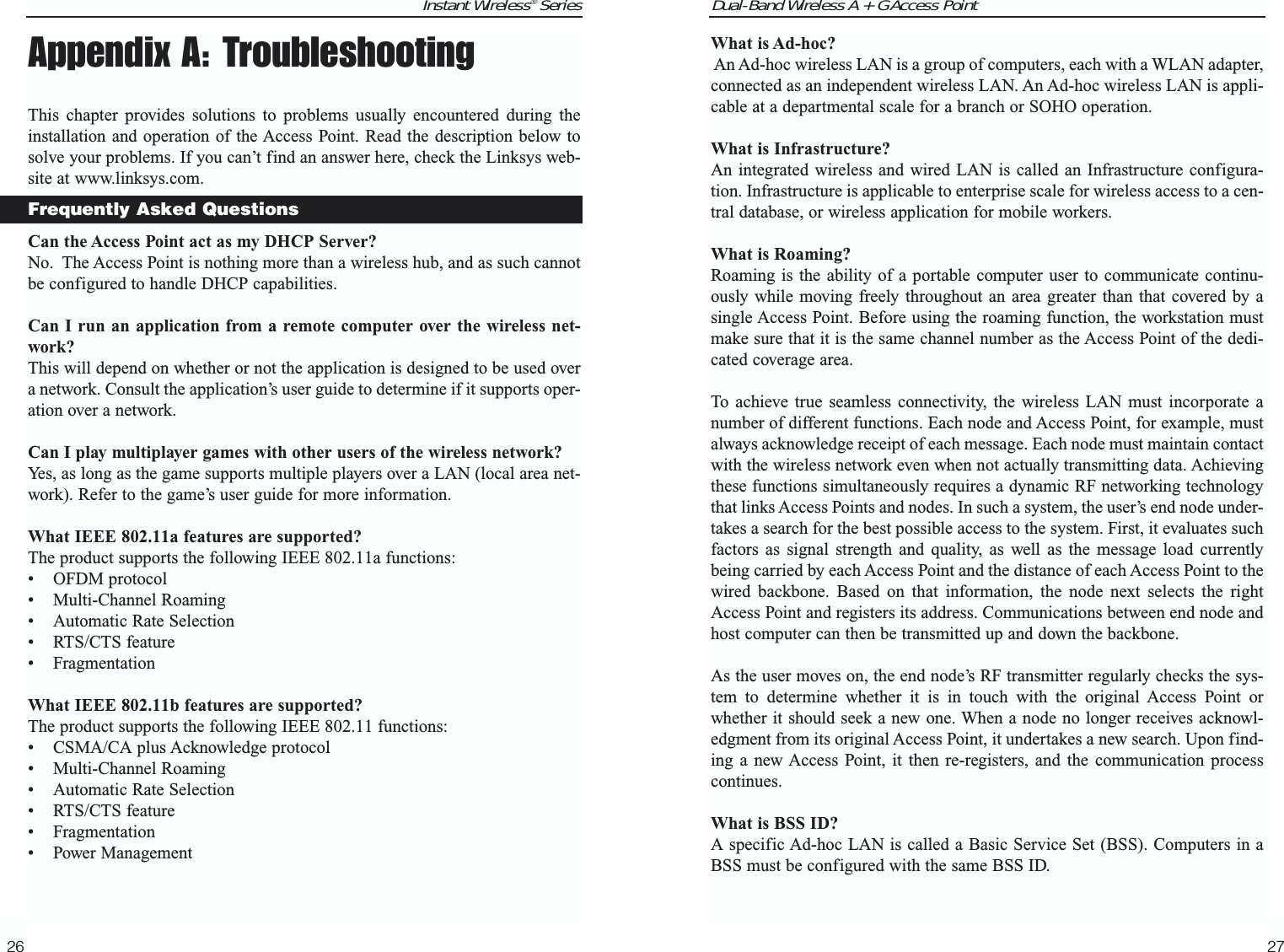 Dual-Band Wireless A + G Access PointWhat is Ad-hoc?An Ad-hoc wireless LAN is a group of computers, each with a WLAN adapter,connected as an independent wireless LAN. An Ad-hoc wireless LAN is appli-cable at a departmental scale for a branch or SOHO operation.What is Infrastructure?An integrated wireless and wired LAN is called an Infrastructure configura-tion. Infrastructure is applicable to enterprise scale for wireless access to a cen-tral database, or wireless application for mobile workers.What is Roaming?Roaming is the ability of a portable computer user to communicate continu-ously while moving freely throughout an area greater than that covered by asingle Access Point. Before using the roaming function, the workstation mustmake sure that it is the same channel number as the Access Point of the dedi-cated coverage area. To achieve true seamless connectivity, the wireless LAN must incorporate anumber of different functions. Each node and Access Point, for example, mustalways acknowledge receipt of each message. Each node must maintain contactwith the wireless network even when not actually transmitting data. Achievingthese functions simultaneously requires a dynamic RF networking technologythat links Access Points and nodes. In such a system, the user’s end node under-takes a search for the best possible access to the system. First, it evaluates suchfactors as signal strength and quality, as well as the message load currentlybeing carried by each Access Point and the distance of each Access Point to thewired backbone. Based on that information, the node next selects the rightAccess Point and registers its address. Communications between end node andhost computer can then be transmitted up and down the backbone.As the user moves on, the end node’s RF transmitter regularly checks the sys-tem to determine whether it is in touch with the original Access Point orwhether it should seek a new one. When a node no longer receives acknowl-edgment from its original Access Point, it undertakes a new search. Upon find-ing a new Access Point, it then re-registers, and the communication processcontinues.What is BSS ID?A specific Ad-hoc LAN is called a Basic Service Set (BSS). Computers in aBSS must be configured with the same BSS ID.27Instant Wireless® SeriesAppendix A: TroubleshootingThis chapter provides solutions to problems usually encountered during theinstallation and operation of the Access Point. Read the description below tosolve your problems. If you can’t find an answer here, check the Linksys web-site at www.linksys.com.Can the Access Point act as my DHCP Server?No.  The Access Point is nothing more than a wireless hub, and as such cannotbe configured to handle DHCP capabilities.Can I run an application from a remote computer over the wireless net-work?This will depend on whether or not the application is designed to be used overa network. Consult the application’s user guide to determine if it supports oper-ation over a network.Can I play multiplayer games with other users of the wireless network?Yes, as long as the game supports multiple players over a LAN (local area net-work). Refer to the game’s user guide for more information.What IEEE 802.11a features are supported?The product supports the following IEEE 802.11a functions: • OFDM protocol • Multi-Channel Roaming • Automatic Rate Selection • RTS/CTS feature • Fragmentation What IEEE 802.11b features are supported?The product supports the following IEEE 802.11 functions: • CSMA/CA plus Acknowledge protocol • Multi-Channel Roaming • Automatic Rate Selection • RTS/CTS feature • Fragmentation • Power Management 26Frequently Asked Questions