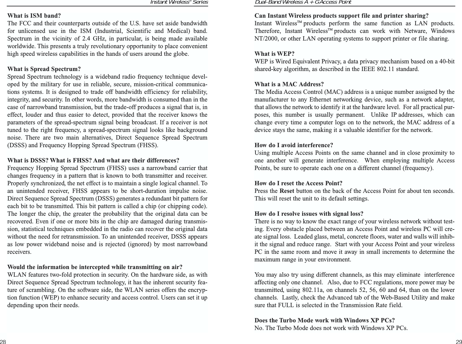 Dual-Band Wireless A + G Access PointCan Instant Wireless products support file and printer sharing?Instant WirelessTM products perform the same function as LAN products.Therefore, Instant WirelessTM products can work with Netware, WindowsNT/2000, or other LAN operating systems to support printer or file sharing.What is WEP?WEP is Wired Equivalent Privacy, a data privacy mechanism based on a 40-bitshared-key algorithm, as described in the IEEE 802.11 standard. What is a MAC Address?The Media Access Control (MAC) address is a unique number assigned by themanufacturer to any Ethernet networking device, such as a network adapter,that allows the network to identify it at the hardware level.  For all practical pur-poses, this number is usually permanent.  Unlike IP addresses, which canchange every time a computer logs on to the network, the MAC address of adevice stays the same, making it a valuable identifier for the network.How do I avoid interference?Using multiple Access Points on the same channel and in close proximity toone another will generate interference.  When employing multiple AccessPoints, be sure to operate each one on a different channel (frequency).How do I reset the Access Point?Press the Reset button on the back of the Access Point for about ten seconds.This will reset the unit to its default settings.How do I resolve issues with signal loss?There is no way to know the exact range of your wireless network without test-ing. Every obstacle placed between an Access Point and wireless PC will cre-ate signal loss.  Leaded glass, metal, concrete floors, water and walls will inhib-it the signal and reduce range.  Start with your Access Point and your wirelessPC in the same room and move it away in small increments to determine themaximum range in your environment.  You may also try using different channels, as this may eliminate  interferenceaffecting only one channel.   Also, due to FCC regulations, more power may betransmitted, using 802.11a, on channels 52, 56, 60 and 64, than on the lowerchannels.  Lastly, check the Advanced tab of the Web-Based Utility and makesure that FULL is selected in the Transmission Rate field.Does the Turbo Mode work with Windows XP PCs?No. The Turbo Mode does not work with Windows XP PCs.29Instant Wireless® SeriesWhat is ISM band?The FCC and their counterparts outside of the U.S. have set aside bandwidthfor unlicensed use in the ISM (Industrial, Scientific and Medical) band.Spectrum in the vicinity of 2.4 GHz, in particular, is being made availableworldwide. This presents a truly revolutionary opportunity to place convenienthigh speed wireless capabilities in the hands of users around the globe. What is Spread Spectrum?Spread Spectrum technology is a wideband radio frequency technique devel-oped by the military for use in reliable, secure, mission-critical communica-tions systems. It is designed to trade off bandwidth efficiency for reliability,integrity, and security. In other words, more bandwidth is consumed than in thecase of narrowband transmission, but the trade-off produces a signal that is, ineffect, louder and thus easier to detect, provided that the receiver knows theparameters of the spread-spectrum signal being broadcast. If a receiver is nottuned to the right frequency, a spread-spectrum signal looks like backgroundnoise. There are two main alternatives, Direct Sequence Spread Spectrum(DSSS) and Frequency Hopping Spread Spectrum (FHSS).What is DSSS? What is FHSS? And what are their differences?Frequency Hopping Spread Spectrum (FHSS) uses a narrowband carrier thatchanges frequency in a pattern that is known to both transmitter and receiver.Properly synchronized, the net effect is to maintain a single logical channel. Toan unintended receiver, FHSS appears to be short-duration impulse noise.Direct Sequence Spread Spectrum (DSSS) generates a redundant bit pattern foreach bit to be transmitted. This bit pattern is called a chip (or chipping code).The longer the chip, the greater the probability that the original data can berecovered. Even if one or more bits in the chip are damaged during transmis-sion, statistical techniques embedded in the radio can recover the original datawithout the need for retransmission. To an unintended receiver, DSSS appearsas low power wideband noise and is rejected (ignored) by most narrowbandreceivers. Would the information be intercepted while transmitting on air?WLAN features two-fold protection in security. On the hardware side, as withDirect Sequence Spread Spectrum technology, it has the inherent security fea-ture of scrambling. On the software side, the WLAN series offers the encryp-tion function (WEP) to enhance security and access control. Users can set it updepending upon their needs.28