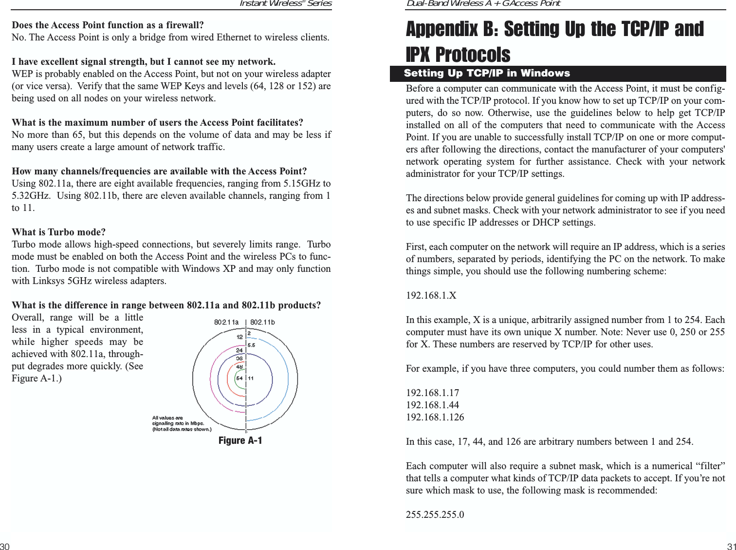 Dual-Band Wireless A + G Access PointAppendix B: Setting Up the TCP/IP andIPX ProtocolsBefore a computer can communicate with the Access Point, it must be config-ured with the TCP/IP protocol. If you know how to set up TCP/IP on your com-puters, do so now. Otherwise, use the guidelines below to help get TCP/IPinstalled on all of the computers that need to communicate with the AccessPoint. If you are unable to successfully install TCP/IP on one or more comput-ers after following the directions, contact the manufacturer of your computers&apos;network operating system for further assistance. Check with your networkadministrator for your TCP/IP settings. The directions below provide general guidelines for coming up with IP address-es and subnet masks. Check with your network administrator to see if you needto use specific IP addresses or DHCP settings.First, each computer on the network will require an IP address, which is a seriesof numbers, separated by periods, identifying the PC on the network. To makethings simple, you should use the following numbering scheme: 192.168.1.X In this example, X is a unique, arbitrarily assigned number from 1 to 254. Eachcomputer must have its own unique X number. Note: Never use 0, 250 or 255for X. These numbers are reserved by TCP/IP for other uses. For example, if you have three computers, you could number them as follows: 192.168.1.17192.168.1.44192.168.1.126In this case, 17, 44, and 126 are arbitrary numbers between 1 and 254. Each computer will also require a subnet mask, which is a numerical “filter”that tells a computer what kinds of TCP/IP data packets to accept. If you’re notsure which mask to use, the following mask is recommended:255.255.255.0 31Instant Wireless® SeriesDoes the Access Point function as a firewall?No. The Access Point is only a bridge from wired Ethernet to wireless clients. I have excellent signal strength, but I cannot see my network.WEP is probably enabled on the Access Point, but not on your wireless adapter(or vice versa).  Verify that the same WEP Keys and levels (64, 128 or 152) arebeing used on all nodes on your wireless network. What is the maximum number of users the Access Point facilitates?No more than 65, but this depends on the volume of data and may be less ifmany users create a large amount of network traffic. How many channels/frequencies are available with the Access Point?Using 802.11a, there are eight available frequencies, ranging from 5.15GHz to5.32GHz.  Using 802.11b, there are eleven available channels, ranging from 1to 11.  What is Turbo mode?Turbo mode allows high-speed connections, but severely limits range.  Turbomode must be enabled on both the Access Point and the wireless PCs to func-tion.  Turbo mode is not compatible with Windows XP and may only functionwith Linksys 5GHz wireless adapters.What is the difference in range between 802.11a and 802.11b products?Overall, range will be a littleless in a typical environment,while higher speeds may beachieved with 802.11a, through-put degrades more quickly. (SeeFigure A-1.)30Setting Up TCP/IP in WindowsFigure A-1