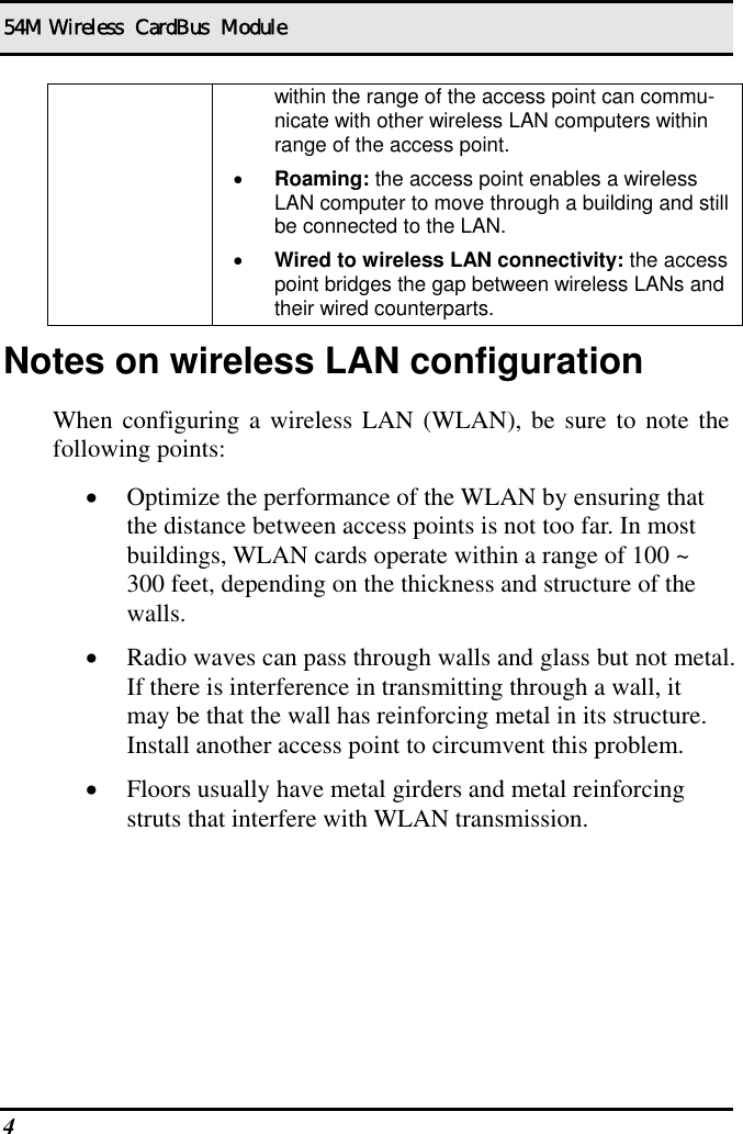 54M Wireless  CardBus  Module 4   within the range of the access point can commu-nicate with other wireless LAN computers within range of the access point. •  Roaming: the access point enables a wireless LAN computer to move through a building and still be connected to the LAN. •  Wired to wireless LAN connectivity: the access point bridges the gap between wireless LANs and their wired counterparts. Notes on wireless LAN configuration When configuring a wireless LAN (WLAN), be sure to note the following points: •  Optimize the performance of the WLAN by ensuring that the distance between access points is not too far. In most buildings, WLAN cards operate within a range of 100 ~ 300 feet, depending on the thickness and structure of the walls.  •  Radio waves can pass through walls and glass but not metal. If there is interference in transmitting through a wall, it may be that the wall has reinforcing metal in its structure. Install another access point to circumvent this problem. •  Floors usually have metal girders and metal reinforcing struts that interfere with WLAN transmission.  