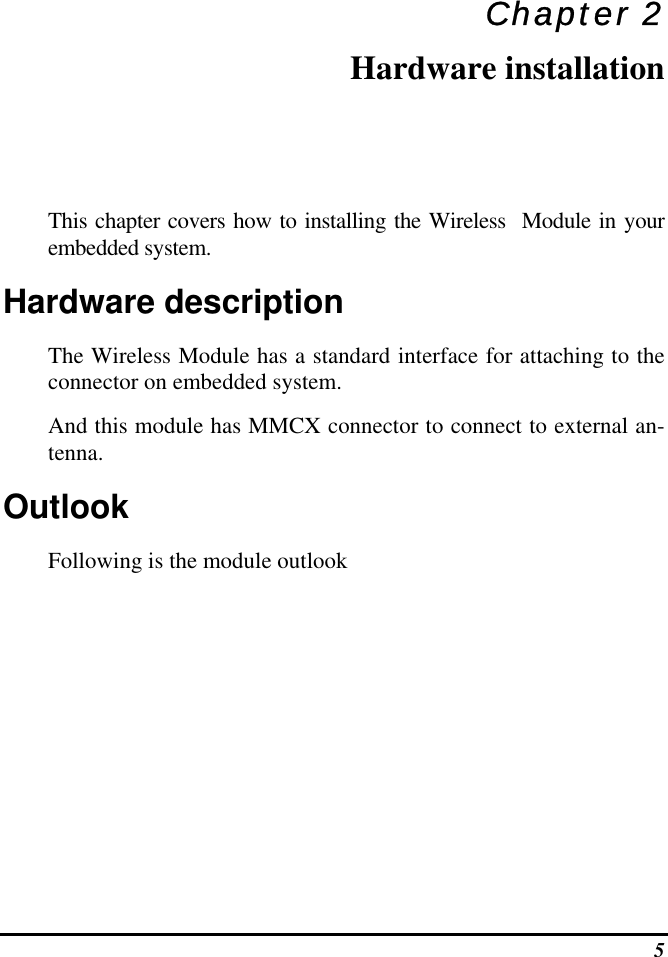  5 Chapter 2 Hardware installation This chapter covers how to installing the Wireless  Module in your embedded system. Hardware description The Wireless Module has a standard interface for attaching to the connector on embedded system.  And this module has MMCX connector to connect to external an-tenna. Outlook Following is the module outlook 