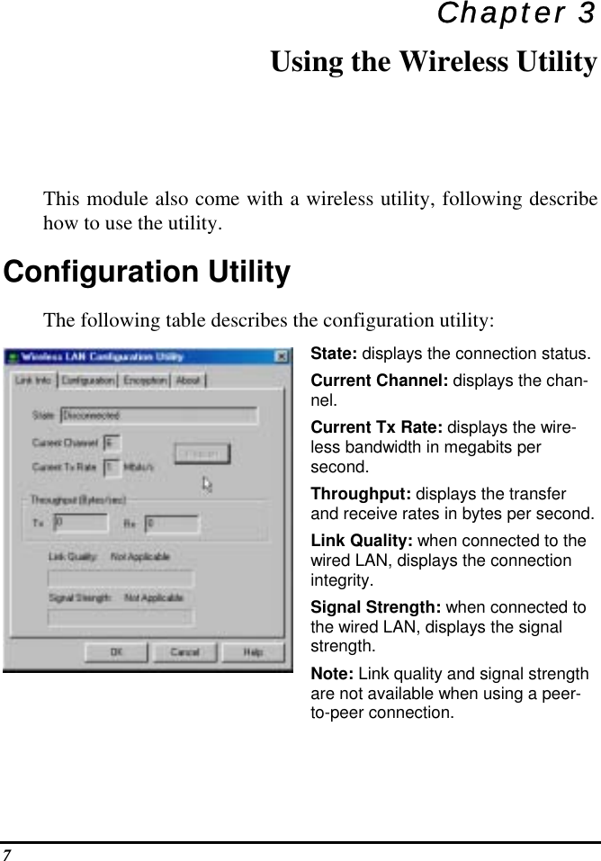  Chapter 3 Using the Wireless Utility This module also come with a wireless utility, following describe how to use the utility.  Configuration Utility  The following table describes the configuration utility: State: displays the connection status. Current Channel: displays the chan-nel. Current Tx Rate: displays the wire-less bandwidth in megabits per second. Throughput: displays the transfer and receive rates in bytes per second. Link Quality: when connected to the wired LAN, displays the connection integrity.  Signal Strength: when connected to the wired LAN, displays the signal strength. Note: Link quality and signal strength are not available when using a peer-to-peer connection. 7 