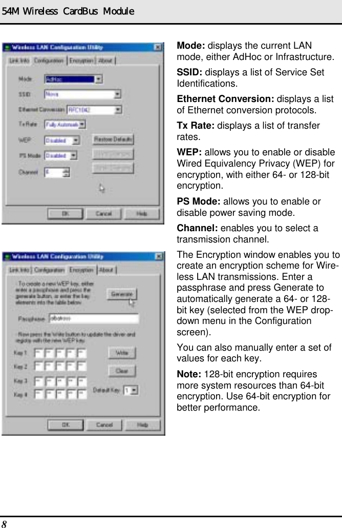 54M Wireless  CardBus  Module Mode: displays the current LAN mode, either AdHoc or Infrastructure. SSID: displays a list of Service Set Identifications. Ethernet Conversion: displays a list of Ethernet conversion protocols. Tx Rate: displays a list of transfer rates. WEP: allows you to enable or disable Wired Equivalency Privacy (WEP) for encryption, with either 64- or 128-bit encryption. PS Mode: allows you to enable or disable power saving mode. Channel: enables you to select a transmission channel. The Encryption window enables you to create an encryption scheme for Wire-less LAN transmissions. Enter a passphrase and press Generate to automatically generate a 64- or 128-bit key (selected from the WEP drop-down menu in the Configuration screen).  You can also manually enter a set of values for each key. Note: 128-bit encryption requires more system resources than 64-bit encryption. Use 64-bit encryption for better performance. 8   