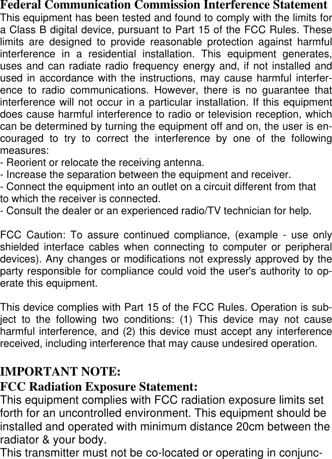  Federal Communication Commission Interference Statement This equipment has been tested and found to comply with the limits for a Class B digital device, pursuant to Part 15 of the FCC Rules. These limits are designed to provide reasonable protection against harmful interference in a residential installation. This equipment generates, uses and can radiate radio frequency energy and, if not installed and used in accordance with the instructions, may cause harmful interfer-ence to radio communications. However, there is no guarantee that interference will not occur in a particular installation. If this equipment does cause harmful interference to radio or television reception, which can be determined by turning the equipment off and on, the user is en-couraged to try to correct the interference by one of the following measures: - Reorient or relocate the receiving antenna. - Increase the separation between the equipment and receiver. - Connect the equipment into an outlet on a circuit different from that to which the receiver is connected. - Consult the dealer or an experienced radio/TV technician for help.  FCC Caution: To assure continued compliance, (example - use only shielded interface cables when connecting to computer or peripheral devices). Any changes or modifications not expressly approved by the party responsible for compliance could void the user&apos;s authority to op-erate this equipment.  This device complies with Part 15 of the FCC Rules. Operation is sub-ject to the following two conditions: (1) This device may not cause harmful interference, and (2) this device must accept any interference received, including interference that may cause undesired operation.  IMPORTANT NOTE: FCC Radiation Exposure Statement: This equipment complies with FCC radiation exposure limits set forth for an uncontrolled environment. This equipment should be installed and operated with minimum distance 20cm between the radiator &amp; your body. This transmitter must not be co-located or operating in conjunc-