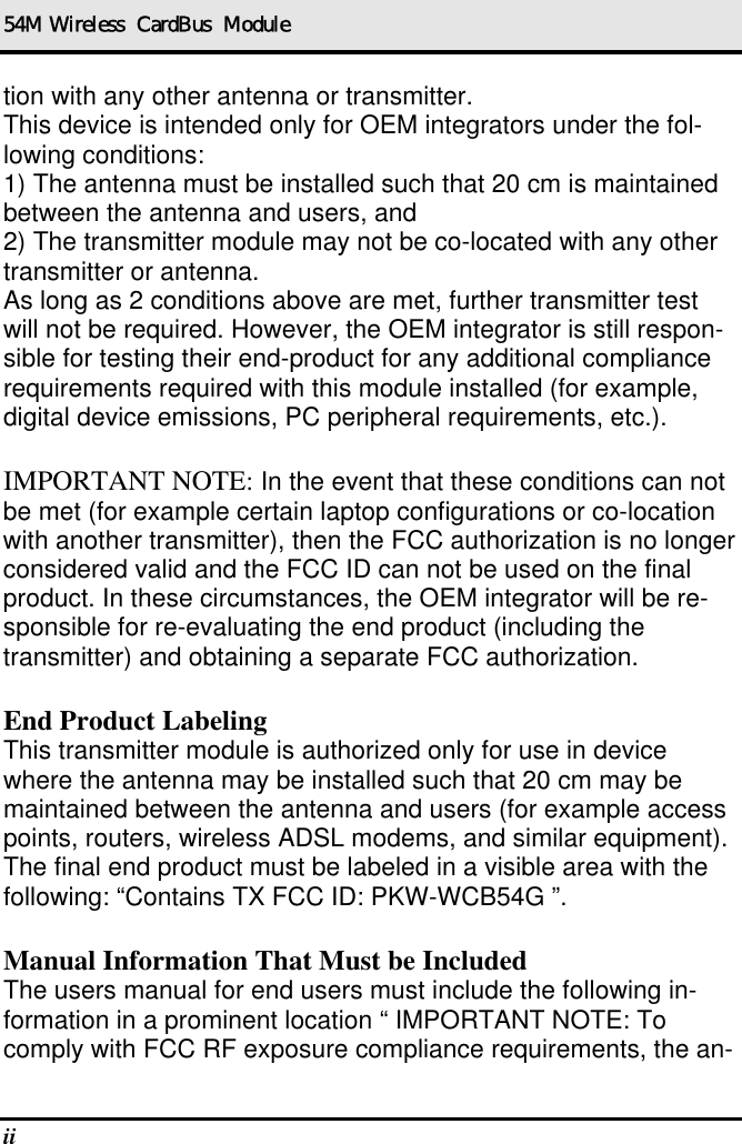 54M Wireless  CardBus  Module ii   tion with any other antenna or transmitter. This device is intended only for OEM integrators under the fol-lowing conditions: 1) The antenna must be installed such that 20 cm is maintained between the antenna and users, and 2) The transmitter module may not be co-located with any other transmitter or antenna. As long as 2 conditions above are met, further transmitter test will not be required. However, the OEM integrator is still respon-sible for testing their end-product for any additional compliance requirements required with this module installed (for example, digital device emissions, PC peripheral requirements, etc.).  IMPORTANT NOTE: In the event that these conditions can not be met (for example certain laptop configurations or co-location with another transmitter), then the FCC authorization is no longer considered valid and the FCC ID can not be used on the final product. In these circumstances, the OEM integrator will be re-sponsible for re-evaluating the end product (including the transmitter) and obtaining a separate FCC authorization.  End Product Labeling This transmitter module is authorized only for use in device where the antenna may be installed such that 20 cm may be maintained between the antenna and users (for example access points, routers, wireless ADSL modems, and similar equipment). The final end product must be labeled in a visible area with the following: “Contains TX FCC ID: PKW-WCB54G ”.  Manual Information That Must be Included The users manual for end users must include the following in-formation in a prominent location “ IMPORTANT NOTE: To comply with FCC RF exposure compliance requirements, the an-