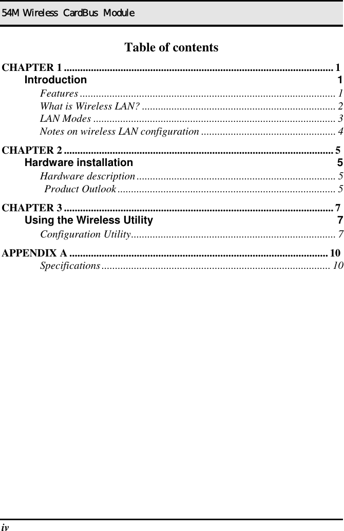 54M Wireless  CardBus  Module iv   Table of contents CHAPTER 1 ....................................................................................................1 Introduction 1 Features ............................................................................................... 1 What is Wireless LAN? ........................................................................ 2 LAN Modes .......................................................................................... 3 Notes on wireless LAN configuration .................................................. 4 CHAPTER 2 ....................................................................................................5 Hardware installation  5 Hardware description.......................................................................... 5 Product Outlook................................................................................. 5 CHAPTER 3 ....................................................................................................7 Using the Wireless Utility  7 Configuration Utility............................................................................ 7 APPENDIX A ................................................................................................ 10 Specifications..................................................................................... 10  