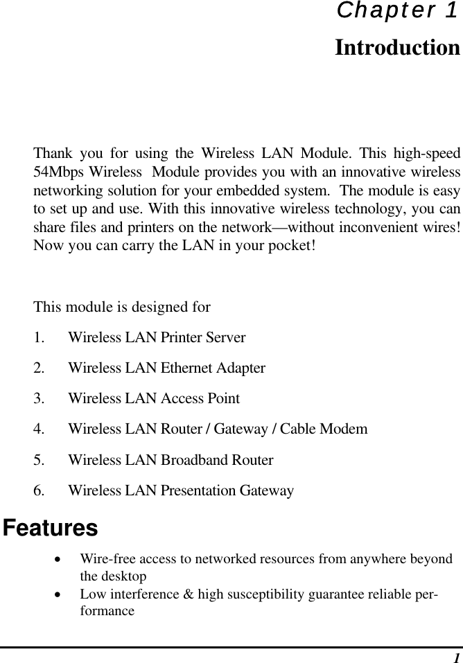  1 Chapter 1 Introduction Thank you for using the Wireless LAN Module. This high-speed 54Mbps Wireless  Module provides you with an innovative wireless networking solution for your embedded system.  The module is easy to set up and use. With this innovative wireless technology, you can share files and printers on the network—without inconvenient wires! Now you can carry the LAN in your pocket!  This module is designed for 1.  Wireless LAN Printer Server 2.  Wireless LAN Ethernet Adapter 3.  Wireless LAN Access Point  4.  Wireless LAN Router / Gateway / Cable Modem 5.  Wireless LAN Broadband Router 6.  Wireless LAN Presentation Gateway Features •  Wire-free access to networked resources from anywhere beyond the desktop •  Low interference &amp; high susceptibility guarantee reliable per-formance 