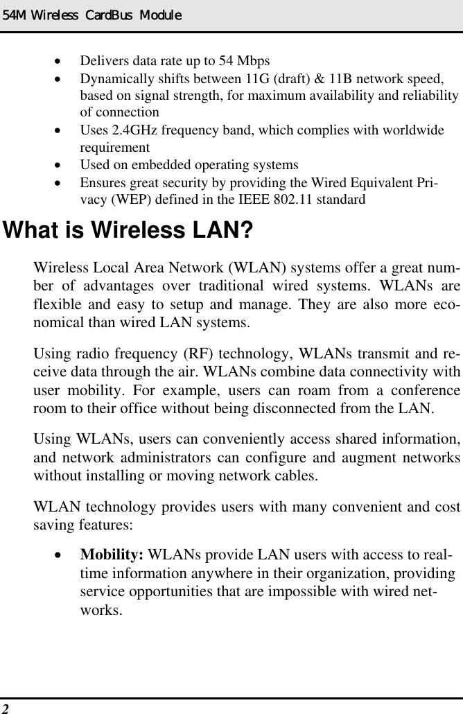 54M Wireless  CardBus  Module 2   •  Delivers data rate up to 54 Mbps •  Dynamically shifts between 11G (draft) &amp; 11B network speed, based on signal strength, for maximum availability and reliability of connection •  Uses 2.4GHz frequency band, which complies with worldwide requirement •  Used on embedded operating systems •  Ensures great security by providing the Wired Equivalent Pri-vacy (WEP) defined in the IEEE 802.11 standard What is Wireless LAN? Wireless Local Area Network (WLAN) systems offer a great num-ber of advantages over traditional wired systems. WLANs are flexible and easy to setup and manage. They are also more eco-nomical than wired LAN systems. Using radio frequency (RF) technology, WLANs transmit and re-ceive data through the air. WLANs combine data connectivity with user mobility. For example, users can roam from a conference room to their office without being disconnected from the LAN. Using WLANs, users can conveniently access shared information, and network administrators can configure and augment networks without installing or moving network cables. WLAN technology provides users with many convenient and cost saving features: •  Mobility: WLANs provide LAN users with access to real-time information anywhere in their organization, providing service opportunities that are impossible with wired net-works. 